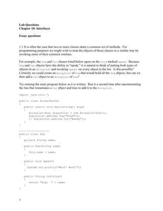 1
Lab Questions
Chapter 10: Interfaces
Essay questions
1.1 It is often the case that two or more classes share a common set of methods. For
programming purposes we might wish to treat the objects of those classes in a similar way by
invoking some of their common routines.
For example, the Dog and Cat classes listed below agree on the void method speak. Because
Dog and Cat objects have the ability to “speak,” it is natural to think of putting both types of
objects in an ArrayList and invoking speak on every object in the list. Is this possible?
Certainly we could create an ArrayList of Dog that would hold all the Dog objects, but can we
then add a Cat object to an ArrayList of Dog?
Try running the main program below as it is written. Run it a second time after uncommenting
the line that instantiates a Cat object and tries to add it to the ArrayList.
import java.util.*;
public class AnimalRunner
{
public static void main(String[] args)
{
ArrayList<Dog> dogcatList = new ArrayList<Dog>();
dogcatList.add(new Dog("Fred"));
// dogcatList.add(new Cat("Wanda"));
}
}
-------------------
public class Dog
{
private String name;
public Dog(String name)
{
this.name = name;
}
public void speak()
{
System.out.println("Woof! Woof!");
}
public String toString()
{
return "Dog: " + name;
}
}
 