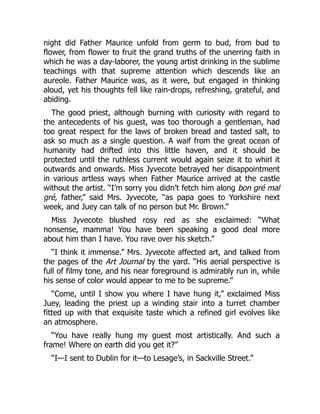 night did Father Maurice unfold from germ to bud, from bud to
flower, from flower to fruit the grand truths of the unerring faith in
which he was a day-laborer, the young artist drinking in the sublime
teachings with that supreme attention which descends like an
aureole. Father Maurice was, as it were, but engaged in thinking
aloud, yet his thoughts fell like rain-drops, refreshing, grateful, and
abiding.
The good priest, although burning with curiosity with regard to
the antecedents of his guest, was too thorough a gentleman, had
too great respect for the laws of broken bread and tasted salt, to
ask so much as a single question. A waif from the great ocean of
humanity had drifted into this little haven, and it should be
protected until the ruthless current would again seize it to whirl it
outwards and onwards. Miss Jyvecote betrayed her disappointment
in various artless ways when Father Maurice arrived at the castle
without the artist. “I’m sorry you didn’t fetch him along bon gré mal
gré, father,” said Mrs. Jyvecote, “as papa goes to Yorkshire next
week, and Juey can talk of no person but Mr. Brown.”
Miss Jyvecote blushed rosy red as she exclaimed: “What
nonsense, mamma! You have been speaking a good deal more
about him than I have. You rave over his sketch.”
“I think it immense.” Mrs. Jyvecote affected art, and talked from
the pages of the Art Journal by the yard. “His aerial perspective is
full of filmy tone, and his near foreground is admirably run in, while
his sense of color would appear to me to be supreme.”
“Come, until I show you where I have hung it,” exclaimed Miss
Juey, leading the priest up a winding stair into a turret chamber
fitted up with that exquisite taste which a refined girl evolves like
an atmosphere.
“You have really hung my guest most artistically. And such a
frame! Where on earth did you get it?”
“I—I sent to Dublin for it—to Lesage’s, in Sackville Street.”
 