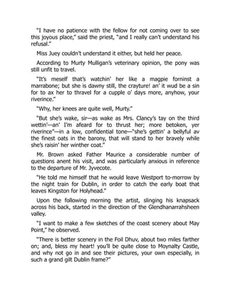 “I have no patience with the fellow for not coming over to see
this joyous place,” said the priest, “and I really can’t understand his
refusal.”
Miss Juey couldn’t understand it either, but held her peace.
According to Murty Mulligan’s veterinary opinion, the pony was
still unfit to travel.
“It’s meself that’s watchin’ her like a magpie forninst a
marrabone; but she is dawny still, the crayture! an’ it wud be a sin
for to ax her to thravel for a cupple o’ days more, anyhow, your
riverince.”
“Why, her knees are quite well, Murty.”
“But she’s wake, sir—as wake as Mrs. Clancy’s tay on the third
wettin’—an’ I’m afeard for to thrust her; more betoken, yer
riverince”—in a low, confidential tone—“she’s gettin’ a bellyful av
the finest oats in the barony, that will stand to her bravely while
she’s raisin’ her winther coat.”
Mr. Brown asked Father Maurice a considerable number of
questions anent his visit, and was particularly anxious in reference
to the departure of Mr. Jyvecote.
“He told me himself that he would leave Westport to-morrow by
the night train for Dublin, in order to catch the early boat that
leaves Kingston for Holyhead.”
Upon the following morning the artist, slinging his knapsack
across his back, started in the direction of the Glendhanarrahsheen
valley.
“I want to make a few sketches of the coast scenery about May
Point,” he observed.
“There is better scenery in the Foil Dhuv, about two miles farther
on; and, bless my heart! you’ll be quite close to Moynalty Castle,
and why not go in and see their pictures, your own especially, in
such a grand gilt Dublin frame?”
 