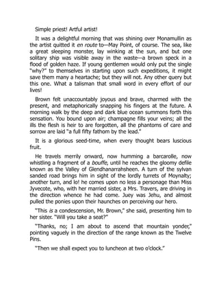 Simple priest! Artful artist!
It was a delightful morning that was shining over Monamullin as
the artist quitted it en route to—May Point, of course. The sea, like
a great sleeping monster, lay winking at the sun, and but one
solitary ship was visible away in the waste—a brown speck in a
flood of golden haze. If young gentlemen would only put the single
“why?” to themselves in starting upon such expeditions, it might
save them many a heartache; but they will not. Any other query but
this one. What a talisman that small word in every effort of our
lives!
Brown felt unaccountably joyous and brave, charmed with the
present, and metaphorically snapping his fingers at the future. A
morning walk by the deep and dark blue ocean summons forth this
sensation. You bound upon air; champagne fills your veins; all the
ills the flesh is heir to are forgotten, all the phantoms of care and
sorrow are laid “a full fifty fathom by the lead.”
It is a glorious seed-time, when every thought bears luscious
fruit.
He travels merrily onward, now humming a barcarolle, now
whistling a fragment of a bouffe, until he reaches the gloomy defile
known as the Valley of Glendhanarrahsheen. A turn of the sylvan
sanded road brings him in sight of the lordly turrets of Moynalty;
another turn, and lo! he comes upon no less a personage than Miss
Jyvecote, who, with her married sister, a Mrs. Travers, are driving in
the direction whence he had come. Juey was Jehu, and almost
pulled the ponies upon their haunches on perceiving our hero.
“This is a condescension, Mr. Brown,” she said, presenting him to
her sister. “Will you take a seat?”
“Thanks, no; I am about to ascend that mountain yonder,”
pointing vaguely in the direction of the range known as the Twelve
Pins.
“Then we shall expect you to luncheon at two o’clock.”
 
