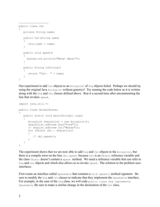 2
-------------------
public class Cat
{
private String name;
public Cat(String name)
{
this.name = name;
}
public void speak()
{
System.out.println("Meow! Meow!");
}
public String toString()
{
return "Cat: " + name;
}
}
Our experiment to add Cat objects to an ArrayList of Dog objects failed. Perhaps we should try
using the original Java ArrayList without generics? Try running the code below as it is written
along with the Dog and Cat classes defined above. Run it a second time after uncommenting the
line that invokes speak.
import java.util.*;
public class AnimalRunner
{
public static void main(String[] args)
{
ArrayList dogcatList = new ArrayList();
dogcatList.add(new Dog("Fred"));
// dogList.add(new Cat("Wanda"));
for (Object obj : dogcatList)
{
// obj.speak();
}
}
}
The experiment shows that we are now able to add Dog and Cat objects to the ArrayList, but
there is a compile error on the line obj.speak because obj is an Object reference variable and
the class Object doesn’t contain a speak method. We need a reference variable that can refer to
Dog and Cat objects and which also allows us to invoke speak. The solution to the problem uses
interfaces.
First create an interface called Speakable that contains a void speak() method signature. Be
sure to modify the Dog and Cat classes to indicate that they implement the Speakable interface.
For example, in the case of the Dog class, we will code public class Dog implements
Speakable. Be sure to make a similar change in the declaration of the Cat class.
 