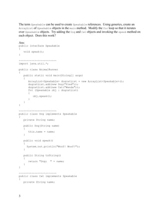 3
The term Speakable can be used to create Speakable references. Using generics, create an
ArrayList of Speakable objects in the main method. Modify the for loop so that it iterates
over Speakable objects. Try adding the Dog and Cat objects and invoking the speak method on
each object. Does this work?
Ans:
public interface Speakable
{
void speak();
}
------------------------
import java.util.*;
public class AnimalRunner
{
public static void main(String[] args)
{
ArrayList<Speakable> dogcatList = new ArrayList<Speakable>();
dogcatList.add(new Dog("Fred"));
dogcatList.add(new Cat("Wanda"));
for (Speakable obj : dogcatList)
{
obj.speak();
}
}
}
------------------------
public class Dog implements Speakable
{
private String name;
public Dog(String name)
{
this.name = name;
}
public void speak()
{
System.out.println("Woof! Woof!");
}
public String toString()
{
return "Dog: " + name;
}
}
------------------------
public class Cat implements Speakable
{
private String name;
 