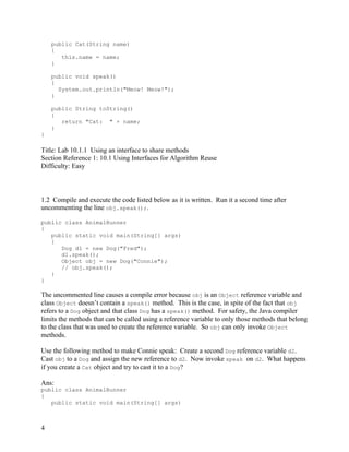 4
public Cat(String name)
{
this.name = name;
}
public void speak()
{
System.out.println("Meow! Meow!");
}
public String toString()
{
return "Cat: " + name;
}
}
Title: Lab 10.1.1 Using an interface to share methods
Section Reference 1: 10.1 Using Interfaces for Algorithm Reuse
Difficulty: Easy
1.2 Compile and execute the code listed below as it is written. Run it a second time after
uncommenting the line obj.speak();.
public class AnimalRunner
{
public static void main(String[] args)
{
Dog d1 = new Dog("Fred");
d1.speak();
Object obj = new Dog("Connie");
// obj.speak();
}
}
The uncommented line causes a compile error because obj is an Object reference variable and
class Object doesn’t contain a speak() method. This is the case, in spite of the fact that obj
refers to a Dog object and that class Dog has a speak() method. For safety, the Java compiler
limits the methods that can be called using a reference variable to only those methods that belong
to the class that was used to create the reference variable. So obj can only invoke Object
methods.
Use the following method to make Connie speak: Create a second Dog reference variable d2.
Cast obj to a Dog and assign the new reference to d2. Now invoke speak on d2. What happens
if you create a Cat object and try to cast it to a Dog?
Ans:
public class AnimalRunner
{
public static void main(String[] args)
 