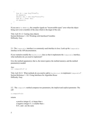 5
{
Dog d1 = new Dog("Fred");
d1.speak();
Object obj = new Dog("Connie");
Dog d2 = (Dog) obj;
d2.speak();
}
}
If you cast a Cat to a Dog, the compiler signals an “inconvertible types” error when the object
being cast is not a member of the class which is the target of the cast.
Title: Lab 10.1.2 Casting class objects
Section Reference 1: 10.2 Working with Interfaced Variables
Difficulty: Easy
2.1. The Comparable interface is a commonly used interface in Java. Look up the Comparable
interface in the API documentation.
If you wanted to modify the BankAccount class so that it implements the Comparable interface,
what method(s) do you need to implement?
Give the method signature(s), that is, the return type(s), the method name(s), and the method
parameter(s) needed.
Ans:
int compareTo(T o)
Title: Lab 10.2.1 What methods do you need to add to BankAccount to implement Comparable?
Section Reference 1: 10.1 Using Interfaces for Algorithm Reuse
Difficulty: Easy
2.2. The compareTo method compares two parameters, the implicit and explicit parameter. The
call
a.compareTo(b)
returns
a positive integer if a is larger than b
a negative integer if a is smaller than b
0 if a and b are the same
 