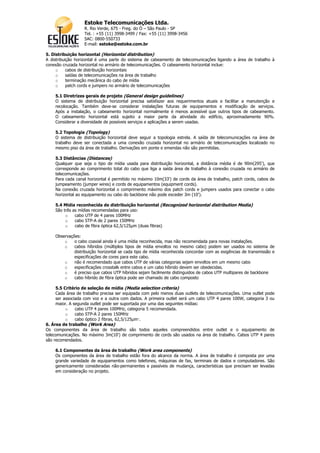 Estoke Telecomunicações Ltda.
                  R. Rio Verde, 675 - Freg. do Ó – São Paulo - SP
                  Tel. : +55 (11) 3998-3499 / Fax: +55 (11) 3998-3456
                  SAC: 0800-550733
                  E-mail: estoke@estoke.com.br

5. Distribuição horizontal (Horizontal distribution)
A distribuição horizontal é uma parte do sistema de cabeamento de telecomunicações ligando a área de trabalho à
conexão cruzada horizontal no armário de telecomunicações. O cabeamento horizontal inclue:
     o     cabos de distribuição horizontais
     o     saídas de telecomunicações na área de trabalho
     o     terminação mecânica do cabo de mídia
     o     patch cords e jumpers no armário de telecomunicações

    5.1 Diretrizes gerais de projeto (General design guidelines)
    O sistema de distribuição horizontal precisa satisfazer aos requerimentos atuais e facilitar a manutenção e
    recolocação. Também deve-se considerar instalações futuras de equipamentos e modificação de serviços.
    Após a instalação, o cabeamento horizontal normalmente é menos acessível que outros tipos de cabeamento.
    O cabeamento horizontal está sujeito a maior parte da atividade do edifício, aproximadamente 90%.
    Considerar a diversidade de possíveis serviços e aplicações a serem usadas.

    5.2 Topologia (Topology)
    O sistema de distribuição horizontal deve seguir a topologia estrela. A saída de telecomunicações na área de
    trabalho deve ser conectada a uma conexão cruzada horizontal no armário de telecomunicações localizado no
    mesmo piso da área de trabalho. Derivações em ponte e emendas não são permitidas.

    5.3 Distâncias (Distances)
    Qualquer que seja o tipo de mídia usada para distribuição horizontal, a distância média é de 90m(295'), que
    corresponde ao comprimento total do cabo que liga a saída área de trabalho à conexão cruzada no armário de
    telecomunicações.
    Para cada canal horizontal é permitido no máximo 10m(33') de cords da área de trabalho, patch cords, cabos de
    jumpeamento (jumper wires) e cords de equipamentos (equipment cords).
    Na conexão cruzada horizontal o comprimento máximo dos patch cords e jumpers usados para conectar o cabo
    horizontal ao equipamento ou cabo do backbone não pode exceder 3m (10').

    5.4 Mídia reconhecida de distribuição horizontal (Recognized horizontal distribution Media)
    São três as mídias recomendadas para uso:
         o    cabo UTP de 4 pares 100MHz
         o    cabo STP-A de 2 pares 150MHz
         o    cabo de fibra óptica 62,5/125µm (duas fibras)

    Observações:
        o    o cabo coaxial ainda é uma mídia reconhecida, mas não recomendada para novas instalações.
        o    cabos híbridos (múltiplos tipos de mídia envoltos no mesmo cabo) podem ser usados no sistema de
             distribuição horizontal se cada tipo de mídia reconhecida concordar com as exigências de transmissão e
             especificações de cores para este cabo.
        o    não é recomendado que cabos UTP de várias categorias sejam envoltos em um mesmo cabo
        o    especificações crosstalk entre cabos e um cabo híbrido devem ser obedecidas.
        o    é preciso que cabos UTP híbridos sejam facilmente distinguidos de cabos UTP multipares de backbone
        o    cabo híbrido de fibra óptica pode ser chamado de cabo composto

     5.5 Critério de seleção de mídia (Media selection criteria)
     Cada área de trabalho precisa ser equipada com pelo menos duas outlets de telecomunicações. Uma outlet pode
     ser associada com voz e a outra com dados. A primeira outlet será um cabo UTP 4 pares 100W, categoria 3 ou
     maior. A segunda outlet pode ser suportada por uma das seguintes mídias:
          o    cabo UTP 4 pares 100MHz, categoria 5 recomendada.
          o    cabo STP-A 2 pares 150MHz
          o    cabo óptico 2 fibras, 62,5/125µm·.
6. Área de trabalho (Work Area)
Os componentes da área de trabalho são todos aqueles compreendidos entre outlet e o equipamento de
telecomunicações. No máximo 3m(10') de comprimento de cords são usados na área de trabalho. Cabos UTP 4 pares
são recomendados.

    6.1 Componentes da área de trabalho (Work area components)
    Os componentes da área de trabalho estão fora do alcance da norma. A área de trabalho é composta por uma
    grande variedade de equipamentos como telefones, máquinas de fax, terminais de dados e computadores. São
    genericamente consideradas não-permanentes e passíveis de mudança, características que precisam ser levadas
    em consideração no projeto.
 