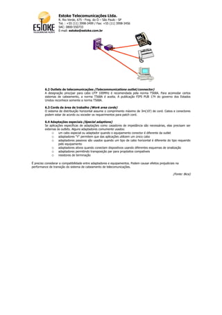Estoke Telecomunicações Ltda.
                   R. Rio Verde, 675 - Freg. do Ó – São Paulo - SP
                   Tel. : +55 (11) 3998-3499 / Fax: +55 (11) 3998-3456
                   SAC: 0800-550733
                   E-mail: estoke@estoke.com.br




         6.2 Outlets de telecomunicações (Telecommunications outlet/connector)
         A designação pino/par para cabo UTP 100MHz é recomendada pela norma T568A. Para acomodar certos
         sistemas de cabeamento, a norma T568A é aceita. A publicação FIPS PUB 174 do governo dos Estados
         Unidos reconhece somente a norma T568A.

         6.3 Cords da área de trabalho (Work area cords)
         O sistema de distribuição horizontal assume o comprimento máximo de 3m(10') de cord. Cabos e conectores
         podem estar de acordo ou exceder os requerimentos para patch cord.

         6.4 Adaptações especiais (Special adaptions)
         Se aplicações específicas de adaptações como casadores de impedância são necessárias, elas precisam ser
         externas às outlets. Alguns adaptadores comumente usados:
              o um cabo especial ou adaptador quando o equipamento conector é diferente da outlet
              o adaptadores "Y" permitem que das aplicações utilizem um único cabo
              o adaptadores passivos são usados quando um tipo de cabo horizontal é diferente do tipo requerido
                   pelo equipamento
              o adaptadores ativos quando conectam dispositivos usando diferentes esquemas de sinalização
              o adaptadores permitindo transposição par para propósitos compatíveis
              o resistores de terminação

É preciso considerar a compatibilidade entre adaptadores e equipamentos. Podem causar efeitos prejudiciais na
performance de transição do sistema de cabeamento de telecomunicações.

                                                                                                        (Fonte: Bicsi)
 