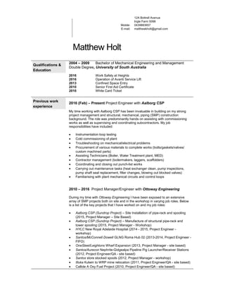 Mobile:
E-mail:
12A Bottrell Avenue
Ingle Farm 5098
0439883657
matthewkholt@gmail.com
Matthew Holt
Qualifications &
Education
2004 – 2009 Bachelor of Mechanical Engineering and Management
Double Degree, University of South Australia
2016 Work Safely at Heights
2016 Operation of Avanti Service Lift
2013 Confined Space Entry
2010 Senior First Aid Certificate
2010 White Card Ticket
Previous work
experience
2016 (Feb) – Present Project Engineer with Aalborg CSP
My time working with Aalborg CSP has been invaluable in building on my strong
project management and structural, mechanical, piping (SMP) construction
background. The role was predominantly hands on assisting with commissioning
works as well as supervising and coordinating subcontractors. My job
responsibilities have included:
• Instrumentation loop testing
• Cold commissioning of plant
• Troubleshooting on mechanical/electrical problems
• Procurement of various materials to complete works (bolts/gaskets/valves/
custom machined parts)
• Assisting Technicians (Boiler, Water Treatment plant, MED)
• Contractor management (boilermakers, laggers, scaffolders)
• Coordinating and closing out punch-list works
• Carrying out maintenance tasks (heat exchanger clean, pump inspections,
pump shaft seal replacement, filter changes, blowing out blocked valves)
• Familiarising with plant mechanical circuits and control loops
2010 – 2016 Project Manager/Engineer with Ottoway Engineering
During my time with Ottoway Engineering I have been exposed to an extensive
array of SMP projects both on site and in the workshop in varying job roles. Below
is a list of the key projects that I have worked on and my job roles:
• Aalborg CSP (Sundrop Project) – Site Installation of pipe-rack and spooling
(2015, Project Manager – Site Based)
• Aalborg CSP (Sundrop Project) – Manufacture of structural pipe-rack and
tower spooling (2015, Project Manager - Workshop)
• HYLC New Royal Adelaide Hospital (2014 - 2015, Project Engineer -
workshop)
• Santos/McConnell Dowell GLNG Roma Hub 02 (2013-2014, Project Engineer -
FIFO)
• OneSteel/Leightons Wharf Expansion (2013, Project Manager - site based)
• Santos/Aurecon Nephrite-Gidgealpa Pipeline Pig Launcher/Receiver Stations
(2012, Project Engineer/QA - site based)
• Santos store stocked spools (2012, Project Manager - workshop)
• Illuka Kulwin to WRP mine relocation (2011, Project Engineer/QA - site based)
• Callide A Oxy Fuel Project (2010, Project Engineer/QA - site based)
 