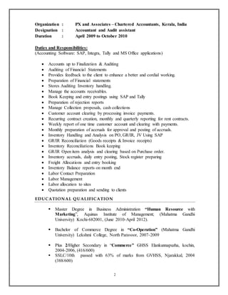 2
Organization : PX and Associates – Chartered Accountants, Kerala, India
Designation : Accountant and Audit assistant
Duration : April 2009 to October 2010
Duties and Responsibilities:
(Accounting Software: SAP, Integra, Tally and MS Office applications)
 Accounts up to Finalization & Auditing
 Auditing of Financial Statements
 Provides feedback to the client to enhance a better and cordial working.
 Preparation of Financial statements
 Stores Auditing Inventory handling.
 Manage the accounts receivables.
 Book Keeping and entry postings using SAP and Tally
 Preparation of rejection reports
 Manage Collection proposals, cash collections
 Customer account clearing by processing invoice payments.
 Recurring contract creation, monthly and quarterly reporting for rent contracts.
 Weekly report of one time customer account and clearing with payments.
 Monthly preparation of accruals for approval and posting of accruals.
 Inventory Handling and Analysis on PO, GR/IR, JV Using SAP
 GR/IR Reconciliation (Goods receipts & Invoice receipts)
 Inventory Reconciliations Book keeping
 GR/IR Open item analysis and clearing based on Purchase order.
 Inventory accruals, daily entry posting, Stock register preparing
 Freight Allocations and entry booking
 Inventory Balance reports on month end
 Labor Contact Preparation
 Labor Management
 Labor allocation to sites
 Quotation preparation and sending to clients
EDUCATIONAL QUALIFICATION
 Master Degree in Business Administration “Human Resource with
Marketing”, Aquinas Institute of Management; (Mahatma Gandhi
University) Kochi-682001, (June 2010-April 2012).
 Bachelor of Commerce Degree in “Co-Operation” (Mahatma Gandhi
University) Lekshmi College, North Paravoor, 2007-2009
 Plus 2/Higher Secondary in “Commerce” GHSS Elankunnapuzha, kochin,
2004-2006, (416/600)
 SSLC/10th passed with 63% of marks from GVHSS, Njarakkal, 2004
(388/600)
 
