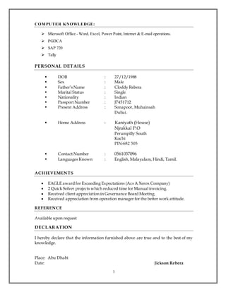 3
COMPUTER KNOWLEDGE:
 Microsoft Office - Word, Excel, Power Point, Internet & E-mail operations.
 PGDCA
 SAP 720
 Tally
PERSONAL DETAILS
 DOB : 27/12/1988
 Sex : Male
 Father’s Name : Cloddy Rebera
 Marital Status : Single
 Nationality : Indian
 Passport Number : J7451712
 Present Address : Sonapoor, Muhainsah
Dubai.
 Home Address : Kaniyath (House)
Njrakkal P.O
Perumpilly South
Kochi
PIN-682 505
 Contact Number : 0561037096
 Languages Known : English, Malayalam, Hindi, Tamil.
ACHIEVEMENTS
 EAGLE award for Exceeding Expectations (Acs A Xerox Company)
 2 Quick Solver projects which reduced time for Manual invoicing.
 Received client appreciation in Governance Board Meeting.
 Received appreciation from operation manager for the better work attitude.
REFERENCE
Available upon request
DECLARATION
I hereby declare that the information furnished above are true and to the best of my
knowledge.
Place: Abu Dhabi
Date: Jickson Rebera
 