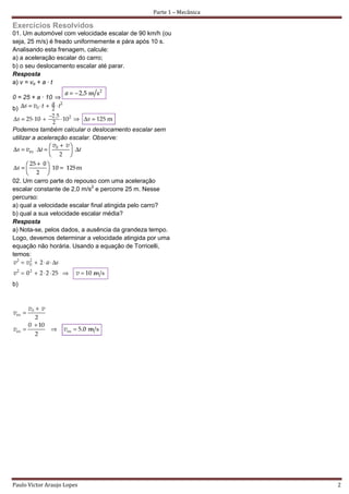 Parte 1 – Mecânica

Exercícios Resolvidos
01. Um automóvel com velocidade escalar de 90 km/h (ou
seja, 25 m/s) é freado uniformemente e pára após 10 s.
Analisando esta frenagem, calcule:
a) a aceleração escalar do carro;
b) o seu deslocamento escalar até parar.
Resposta
a) v = vo + a · t

0 = 25 + a · 10
b)


Podemos também calcular o deslocamento escalar sem
utilizar a aceleração escalar. Observe:




02. Um carro parte do repouso com uma aceleração
escalar constante de 2,0 m/s2 e percorre 25 m. Nesse
percurso:
a) qual a velocidade escalar final atingida pelo carro?
b) qual a sua velocidade escalar média?
Resposta
a) Nota-se, pelos dados, a ausência da grandeza tempo.
Logo, devemos determinar a velocidade atingida por uma
equação não horária. Usando a equação de Torricelli,
temos:



b)




Paulo Victor Araujo Lopes                                             2
 