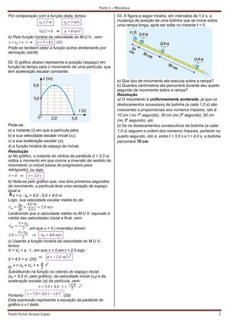 Parte 1 – Mecânica

Por comparação com a função dada, temos:                         03. A figura a seguir mostra, em intervalos de 1,0 s, a
                                                                 mudança de posição de uma bolinha que se move sobre
                                                                 uma rampa longa, após ser solta no instante t = 0.

b) Pela função horária da velocidade do M.U.V., vem:

Pode-se também obter a função acima diretamente por
derivação (ds/dt).

02. O gráfico abaixo representa a posição (espaço) em
função do tempo para o movimento de uma partícula, que
tem aceleração escalar constante.

                                                                 a) Que tipo de movimento ela executa sobre a rampa?
                                                                 b) Quantos centímetros ela percorrerá durante seu quarto
                                                                 segundo de movimento sobre a rampa?
                                                                 Resolução
                                                                 a) O movimento é uniformemente acelerado, já que os
                                                                 deslocamentos sucessivos da bolinha (a cada 1,0 s) são
                                                                 crescentes e proporcionais aos números ímpares, isto é:
                                                                 10 cm ( no 1o segundo), 30 cm (no 2o segundo), 50 cm
                                                                 (no 3o segundo), etc.
Pede-se:                                                         b) Se os deslocamentos consecutivos da bolinha (a cada
a) o instante (t) em que a partícula pára;                       1,0 s) seguem a ordem dos números ímpares, portanto no
b) a sua velocidade escalar inicial (v0);                        quarto segundo, isto é, entre t = 3,0 s e t = 4,0 s, a bolinha
c) a sua aceleração escalar (a);                                 percorrerá 70 cm.
d) a função horária do espaço do móvel.
Resolução
a) No gráfico, o instante do vértice da parábola (t = 2,0 s)
indica o momento em que ocorre a inversão de sentido do
movimento (o móvel passa de progressivo para
retrógrado), ou seja:

b) Nota-se pelo gráfico que, nos dois primeiros segundos
de movimento, a partícula teve uma variação de espaço
igual a:
   s = s - so = 9,0 - 5,0 = 4,0 m
Logo, sua velocidade escalar média foi de:


Lembrando que a velocidade média no M.U.V. equivale à
média das velocidades inicial e final, vem:

            ,em que v = 0 ( inversão).Assim:


c) Usando a função horária da velocidade do M.U.V.,
temos:
V = Vo + a . t , em que v = 0 em t = 2,0.logo :

0 = 4,0 + a .(20)
d)
Substituindo na função os valores do espaço inicial
(s0 = 5,0 m, pelo gráfico), da velocidade inicial (v0) e da
aceleração escalar (a) da partícula, vem:


Portanto                      (SI)
Esta expressão representa a equação da parábola do
gráfico s x t dado.

Paulo Victor Araujo Lopes                                                                                                    2
 