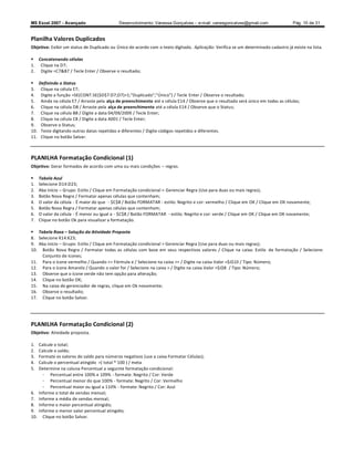 MS Excel 2007 - Avançado                      Desenvolvimento: Vanessa Gonçalves ± e-mail: vanesgoncalves@gmail.com                  Pág. 10 de 31


Planilha Valores Duplicados
Objetivo: Exibir um status de Duplicado ou Único de acordo com o texto digitado. Aplicação: Verifica se um determinado cadastro já existe na lista.

 Concatenando células
1. Clique na D7;
2. Digite =C7B7 / Tecle Enter / Observe o resultado;

     Definindo o Status
3.     Clique na célula E7;
4.     Digite a função =SE(CONT.SE($D$7:D7;D7)1;Duplicado;Único) / Tecle Enter / Observe o resultado;
5.     Ainda na célula E7 / Arraste pela alça de preenchimento até a célula E14 / Observe que o resultado será único em todas as células;
6.     Clique na célula D8 / Arraste pela alça de preenchimento até a célula E14 / Observe que o Status;
7.     Clique na célula B8 / Digite a data 04/09/2009 / Tecle Enter;
8.     Clique na célula C8 / Digite a data A001 / Tecle Enter;
9.     Observe o Status;
10.    Teste digitando outras datas repetidas e diferentes / Digite códigos repetidos e diferentes.
11.    Clique no botão Salvar.



PLANILHA Formatação Condicional (1)
Objetivo: Gerar formados de acordo com uma ou mais condições         regras.

     Tabela Azul
1.    Selecione D14:D23;
2.    Aba início Grupo: Estilo / Clique em Formatação condicional  Gerenciar Regra (Use para duas ou mais regras);
3.    Botão Nova Regra / Formatar apenas células que contenham;
4.    O valor da célula - É maior do que - $C$8 / Botão FORMATAR - estilo: Negrito e cor: vermelho / Clique em OK / Clique em OK novamente;
5.    Botão Nova Regra / Formatar apenas células que contenham;
6.    O valor da célula - É menor ou igual a - $C$8 / Botão FORMATAR - estilo: Negrito e cor: verde / Clique em OK / Clique em OK novamente;
7.    Clique no botão Ok para visualizar a formatação.

 Tabela Roxa Solução da Atividade Proposta
8. Selecione K14:K23;
9. Aba início Grupo: Estilo / Clique em Formatação condicional  Gerenciar Regra (Use para duas ou mais regras);
10. Botão Nova Regra / Formatar todas as células com base em seus respectivos valores / Clique na caixa: Estilo de formatação / Selecione:
     Conjunto de ícones;
11. Para o ícone vermelho / Quando = Fórmula e / Selecione na caixa = / Digite na caixa Valor =$J$10 / Tipo: Número;
12. Para o ícone Amarelo / Quando o valor for / Selecione na caixa  / Digite na caixa Valor =$J$8 / Tipo: Número;
13. Observe que o ícone verde não tem opção para alteração;
14. Clique no botão OK;
15. Na caixa do gerenciador de regras, clique em Ok novamente;
16. Observe o resultado;
17. Clique no botão Salvar.




PLANILHA Formatação Condicional (2)
Objetivo: Atividade proposta.

1.    Calcule o total;
2.    Calcule o saldo;
3.    Formate os valores do saldo para números negativos (use a caixa Formatar Células);
4.    Calcule o percentual atingido =( total * 100 ) / meta
5.    Determine na coluna Percentual a seguinte formatação condicional:
        - Percentual entre 100% e 109% - formate: Negrito / Cor: Verde
        - Percentual menor do que 100% - formate: Negrito / Cor: Vermelho
        - Percentual maior ou igual a 110% - formate: Negrito / Cor: Azul
6.    Informe o total de vendas mensal;
7.    Informe a média de vendas mensal;
8.    Informe o maior percentual atingido;
9.    Informe o menor valor percentual atingido;
10.     Clique no botão Salvar.
 