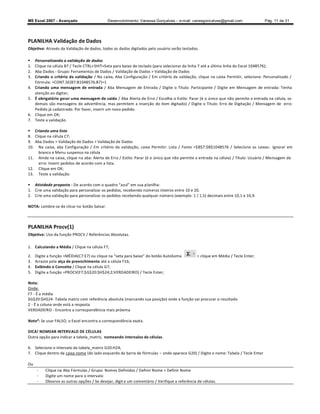 MS Excel 2007 - Avançado                     Desenvolvimento: Vanessa Gonçalves ± e-mail: vanesgoncalves@gmail.com                    Pág. 11 de 31




PLANILHA Validação de Dados
Objetivo: Através da Validação de dados, todos os dados digitados pelo usuário serão testados.

    Personalizando a validação de dados
1.   Clique na célula B7 / Tecle CTRL+SHIT+Seta para baixo do teclado (para selecionar da linha 7 até a última linha do Excel 1048576);
2.   Aba Dados - Grupo: Ferramentas de Dados / Validação de Dados  Validação de Dados
3.   Criando o critério da validação / Na caixa, Aba Configuração / Em critério da validação, clique na caixa Permitir, selecione: Personalizado /
     Fórmula: =CONT.SE(B7:B1048576;B7)=1
4.   Criando uma mensagem de entrada / Aba Mensagem de Entrada / Digite o Título: Participante / Digite em Mensagem de entrada: Tenha
     atenção ao digitar;
5.   É obrigatório gerar uma mensagem de saída / Aba Alerta de Erro / Escolha o Estilo: Parar (é o único que não permite a entrada na célula, os
     demais são mensagens de advertência, mas permitem a inserção do item digitado) / Digite o Título: Erro de Digitação / Mensagem de erro:
     Pedido já cadastrado. Por favor, inserir um novo pedido.
6.   Clique em OK;
7.   Teste a validação.

 Criando uma lista
8. Clique na célula C7;
9. Aba Dados  Validação de Dados  Validação de Dados
10. Na caixa, aba Configuração / Em critério da validação, caixa Permitir: Lista / Fonte =$B$7:$B$1048576 / Selecione as caixas: Ignorar em
     branco e Menu suspenso na célula
11. Ainda na caixa, clique na aba: Alerta de Erro / Estilo: Parar (é o único que não permite a entrada na célula) / Título: Usuário / Mensagem de
     erro: Inserir pedidos de acordo com a lista.
12. Clique em OK;
13. Teste a validação.

 Atividade proposta - De acordo com o quadro azul em sua planilha:
1. Crie uma validação para personalizar os pedidos, recebendo números inteiros entre 10 e 20.
2. Crie uma validação para personalizar os pedidos recebendo qualquer número (exemplo: 1 / 1,5) decimais entre 10,1 e 10,9.

NOTA: Lembre-se de clicar no botão Salvar.



PLANILHA Procv(1)
Objetivo: Uso da função PROCV / Referências Absolutas.

1. Calculando a Média / Clique na célula F7;

2.   Digite a função =MÉDIA(C7:E7) ou clique na seta para baixo do botão AutoSoma                clique em Média / Tecle Enter;
3.   Arraste pela alça de preenchimento até a célula F16;
4.   Exibindo o Conceito / Clique na célula G7;
5.   Digite a função =PROCV(F7;$G$20:$H$24;2;VERDADEIRO) / Tecle Enter;

Nota:
Onde:
F7 - É a média
$G$20:$H$24- Tabela matriz com referência absoluta (marcando sua posição) onde a função vai procurar o resultado
2 - É a coluna onde está a resposta
VERDADEIRO - Encontra a correspondência mais próxima

Nota²: Se usar FALSO, o Excel encontra a correspondência exata.

DICA! NOMEAR INTERVALO DE CÉLULAS
Outra opção para indicar a tabela_matriz, nomeando intervalos de células.

6. Selecione o intervalo da tabela_matriz G20:H24;
7. Clique dentro da caixa nome (do lado esquerdo da barra de fórmulas       onde aparece G20) / Digite o nome: Tabela / Tecle Enter

Ou
      -   Clique na Aba Fórmulas / Grupo: Nomes Definidos / Definir Nome  Definir Nome
      -   Digite um nome para o intervalo
      -   Observe as outras opções / Se desejar, digit e um comentário / Verifique a referência de células.
 