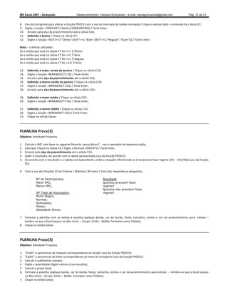 MS Excel 2007 - Avançado                     Desenvolvimento: Vanessa Gonçalves ± e-mail: vanesgoncalves@gmail.com                Pág. 12 de 31


8. Uso da Corrigindo para alterar a função PROCV com o uso do intervalo da tabela nomeada / Clique e exclua todo o conteúdo da c élula G7;
9. Digite a função =PROCV(F7;Tabela;2;VERDADEIRO) / Tecle Enter;
10. Arraste pela alça de preenchimento até a célula G16;
11. Exibindo o Status / Clique na célula H7;
12. Digite a função =SE(F7=7;Ótimo;SE(F7=5;Bom;SE(F7=2;Regular;Ruim))) / Tecle Enter;

Nota critérios utilizados:
Se a média que está na célula F7 for =7 Ótimo
Se a média que está na célula F7 for =5 Bom
Se a média que está na célula F7 for =2 Regular
Se a média que está na célula F7 for 1,9 Ruim

13.    Exibindo a maior venda de janeiro / Clique na célula C19;
14.    Digite a função =MÁXIMO(C7:C16) / Tecle Enter;
15.    Arraste pela alça de preenchimento até a célula E19;
16.    Exibindo a menor venda de janeiro / Clique na célula C20;
17.    Digite a função =MÍNIMO(C7:C16) / Tecle Enter;
18.    Arraste pela alça de preenchimento até a célula E20;

19.    Exibindo a maior média / Clique na célula C22;
20.    Digite a função =MÁXIMO(F7:F16) / Tecle Enter;

21.    Exibindo a menor média / Clique na célula C22;
22.    Digite a função =MÍNIMO(F7:F16) / Tecle Enter;
23.    Clique no botão Salvar.



PLANILHA Procv(2)
Objetivo: Atividade Proposta.

1.    Calcule o IMC com base na seguinte fórmula =peso/altura² - use o operador de exponenciação;
2.    Exemplo: Clique na célula E4 / Digite a fórmula =D4/C4^2 / Tecle Enter;
3.    Arraste pela alça de preenchimento até a célula F13;
4.    Exibir o resultado, de acordo com a tabela apresentada (uso da função PROCV);
5.    De acordo com o resultado e a tabela correspondente, exibir a situação informando se é necessário fazer regime S/N   Sim/Não (uso da função
      SE);

6. Com o uso das funções (Cont.Valores / Máximo / Mí nimo / Cont.Se), responda as perguntas;

         -    Nº de Participantes;                                 Resultado
         -    Maior IMC;                                     -     Quantos precisam fazer
         -    Menor IMC;                                           regime?
                                                             -     Quantos não precisam fazer
              Nº Total de Resultados:                              regime?
         -    Muito Magro;
         -    Normal;
         -    Sobrepeso;
         -    Obeso;
         -    Obesidade Grave;

7. Formate a planilha com os estilos à escolha (aplique borda, cor da borda, fonte, tamanho, estilos e cor do preenchimento para células
   lembre-se que o Excel possui na Aba Início Grupo: Estilo Botão: Formatar como Tabela);
8. Clique no botão Salvar.



PLANILHA Procv(3)
Objetivo: Atividade Proposta.

1.  Exibir o percentual do imposto correspondente ao estado (uso da função PROCV);
2.  Exibir o percentual do frete correspondente ao meio de transporte (uso da função PROCV);
3. Calcule o subtotal da compra;
4. Digite a quantidade (digite valores à sua escolha);
5. Calcule o preço total;
6. Formate a planilha (aplique borda, cor da borda, fonte, tamanho, estilos e cor do preenchimento para células      lembre-se que o Excel possui
   na Aba Início Grupo: Estilo Botão: Formatar como Tabela);
7. Clique no botão Salvar.
 
