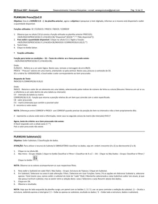 MS Excel 2007 - Avançado                      Desenvolvimento: Vanessa Gonçalves ± e-mail: vanesgoncalves@gmail.com                     Pág. 14 de 31


PLANILHA Procv(5)v2.0
Objetivo: Esta é a VERSÃO 2.0 :-) da planilha anterior, agora o objetivo é pesquisar o item digitado, informar se o mesmo está disponível e exibir
a quantidade disponível.

Funções utilizadas: SE / ÉLÓGICO / PROCV / ÍNDICE / CORRESP

1. Observe que na célula C10 já consta a função utilizada na planilha anterior PROCV(5):
   =SE(ÉLÓGICO(PROCV(C8;E:F;1;FALSO)=C8);Disponível;SE(C8=;;Não disponível))
2. Para exibir a quantidade disponível / Clique na célula C11 / Digite a função:
   =SE(ÉLÓGICO(PROCV(C8;E:F;1;FALSO)=C8);ÍNDICE(E:F;CORRESP(C8;E:E;0);2);)
3. Tecle Enter;
4. Clique no botão Salvar.

    Funções utilizadas:

Função para testar as condições SE Teste do critério: se o item procurado existe:
 =SE(ÉLÓGICO(PROCV(C8;E:F;1;FALSO)=C8);

Onde:
ÉLÓGICO - Refere-se a um valor lógico. Neste caso, remove a mensagem de erro #N/D.
PROCV - Procura valores em uma matriz, orientando -se pela vertical. Neste caso, procura o conteúdo de C8.
SE o critério for VERDADEIRO, o Excel exibe o valor correspondente ao item procurado:

Resposta do Teste:
ÍNDICE(E:F;CORRESP(C8;E:E;0);2)

Onde:
ÍNDICE - Retorna o valor de um elemento em uma tabela, selecionando pelos índices de número de linha ou coluna (Resumo: Retorna um val or ou
a referência a um valor dentro de uma tabela ou intervalo).
E:F - intervalo da tabela ou matriz
CORRESP(C8;E:E;0) - função que retorna a posição relativa de um item que coincide com o valor especificado.
C8 - valor procurado
E:E - matriz (intervalo) que contém o possível valor
0 - encontra o valor exato

NOTA: Diferenças entre CORRESP e PROCV- use CORRESP quando precisar da posição do item no intervalo e não o item propriamente dito.

2 - representa a coluna onde está a informação, neste caso na segunda coluna da matriz (do intervalo) E9:E17

Agora, teste do critério: se o item procurado não existe:
O Excel responde com a célula vazia ;)
Pois o valor procurado não existe.



PLANILHA Subtotais(1)
Objetivo: Exibir Subtotais / Classificação de dados.

ATENÇÃO: Para utilizar o recurso do Subtotal é OBRIGATÓRIO classificar os dados, seja em ordem crescente (A a Z) ou decrescente (Z a A).

1.    Clique no na célula A8;
2.    Aba Início Grupo: Edição / clique no botão Classificar e Filtrar  Classificar de A a Z   OU - Clique na Aba Dados   Grupo: Classificar e Filtrar /


      Clique no botão       ;

NOTA: Observe se os valores acompanharam as suas respectivas filiais.

3.    Para exibir o Subtotal em cada Filial / Aba Dados Grupo: Estrutura de Tópicos / Clique em Subtotal;
4.    Em Subtotal / Selecione na caixa A cada alteração: Filiais / Selecione em Usar Funções: Soma / N as opções em Adicionar Subtotal a, selecione
      apenas: Total (neste caso, vamos exibir o subtotal do total de cada filial) / Mantenha selecionada a caixa Substituis subto tais atuais, já que
      não possui nenhum subtotal, mas se existir retire a seleção desta caixa / Selecione a caixa Resumir abaixo dos dados;
5.    Clique em OK.
6.    Observe o resultado;

NOTA: Veja que do lado esquerdo da planilha surgiu um painel com os botões 1 / 2 / 3, use -os para controlar a exibição do subtotal. (1 Oculta a
estrutura, exibindo apenas o total geral / 2 Exibe os apenas os subtotais, ocultado os dados / 3 Exibe toda a estrutura, dados e subtotais).
 