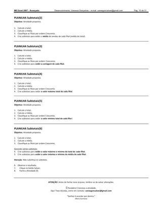 MS Excel 2007 - Avançado                       Desenvolvimento: Vanessa Gonçalves ± e-mail: vanesgoncalves@gmail.com   Pág. 15 de 31


PLANILHA Subtotais(2)
Objetivo: Atividade proposta.

1.   Calcule o total;
2.   Calcule a média;
3.   Classifique as filiais por ordem Crescente;
4.   Crie subtotais para exibir a média de vendas de cada filial (média do total).



PLANILHA Subtotais(3)
Objetivo: Atividade proposta.

1.   Calcule o total;
2.   Calcule a média;
3.   Classifique as filiais por ordem Crescente;
4.   Crie subtotais para exibir a contagem de cada filial.



PLANILHA Subtotais(4)
Objetivo: Atividade proposta.

1.   Calcule o total;
2.   Calcule a média;
3.   Classifique as filiais por ordem Crescente;
4.   Crie subtotais para exibir o valor máximo total de cada filial .



PLANILHA Subtotais(5)
Objetivo: Atividade proposta.

1.   Calcule o total;
2.   Calcule a média;
3.   Classifique as filiais por ordem Crescente;
4.   Crie subtotais para exibir o valor mínimo total de cada filia l.



PLANILHA Subtotais(6)
Objetivo: Atividade proposta.

1. Calcule o total;
2. Calcule a média;
3. Classifique as filiais por ordem Crescente;

Gerando vários subtotais:
4. Crie subtotais para exibir o valor máximo e mínimo do total de cada filial.
5. Crie subtotais para exibir o valor máximo e mínimo da média de cada filial.

Atenção: Não substitua os subtotais.

6. Observe o resultado;
7.  Clique no botão Salvar;
8.  Feche a Atividade 02.




                                        ATENÇÃO: Antes de fechar esse arquivo, lembre-se de salvar alterações.

                                                             Parabéns! Concluiu a atividade.
                                           Ops! Teve dúvidas, entre em contato: vanesgoncalves@gmail.com

                                                               Sonhar é acordar por dentro.
                                                                        (Mario Quintana)
 