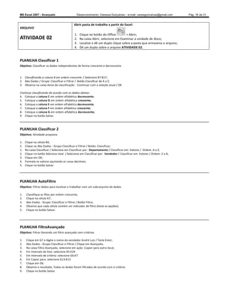 MS Excel 2007 - Avançado                     Desenvolvimento: Vanessa Gonçalves ± e-mail: vanesgoncalves@gmail.com       Pág. 16 de 31


                                           Abrir pasta de trabalho a partir do Excel:
ARQUIVO
                                            1.   Clique no botão do Office         Abrir;
ATIVIDADE 02                                2.   Na caixa Abrir, selecione em Examinar a unidade de disco;
                                            3.   Localize e dê um duplo clique sobre a pasta que armazena o arquivo;
                                            4.   Dê um duplo sobre o arquivo ATIVIDADE 02.


PLANILHA Classificar 1
Objetivo: Classificar os dados independentes de forma crescente e decrescente.


1. Classificando a coluna B em ordem crescente / Selecione B7:B17;
2. Aba Dados / Grupo: Classificar e Filtrar / Botão Classificar de A a Z;
3. Observe na caixa Aviso de classificação - Continuar com a seleção atual / OK

Continue classificando de acordo com os dados abaixo :
4. Coloque a coluna C em ordem alfabética decrescente;
5. Coloque a coluna D em ordem alfabética crescente;
6. Coloque a coluna E em ordem alfabética decrescente;
7. Coloque a coluna F em ordem alfabética crescente;
8. Coloque a coluna G em ordem alfabética decrescente;
9. Clique no botão Salvar.



PLANILHA Classificar 2
Objetivo: Atividade proposta.

1.   Clique na célula B4;
2.   Clique na Aba Dados - Grupo Classificar e Filtrar / Botão: Classificar;
1.   Na caixa Classificar / Selecione em Classificar por: Departamento / Classificar em: Valores / Ordem: A a Z;
2.   Clique no botão Adicione nível / Selecione em Classificar por: Vendedor / Classificar em: Valores / Ordem: Z a A;
3.   Clique em OK;
4.   Formate os valores ajustando as casas decimais;
5.   Clique no botão Salvar.




PLANILHA AutoFiltro
Objetivo: Filtrar dados para localizar e trabalhar com um subconjunto de dados.

1.    Classifique as filias por ordem crescente;
2.    Clique na célula A7;
3.    Aba Dados - Grupo: Classificar e Filtrar / Botão Filtro;
4.    Observe que cada célula contém um indicador de filtro (teste as opções);
5.    Clique no botão Salvar.




PLANILHA FiltroAvançado
Objetivo: Filtrar Gerando um filtro avançado com critérios.

1.    Clique em G7 e digite o nome do vendedor André Luiz / Tecle Enter;
2.    Aba Dados - Grupo Classificar e Filtrar / Clique em Avançado;
3.    Na caixa Filtro Avançado, selecione em ação: Copiar para outro local;
4.    Em Intervalo da lista: selecione A5:E29
5.    Em Intervalo de critério: selecione G6:K7
6.    Em Copiar para: selecione G13:K13
7.    Clique em Ok;
8.    Observe o resultado, Todos os dados foram filtrados de acordo com o critério;
9.    Clique no botão Salvar.
 