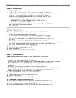MS Excel 2007 - Avançado                      Desenvolvimento: Vanessa Gonçalves ± e-mail: vanesgoncalves@gmail.com                 Pág. 17 de 31


PLANILHA FiltroAvançado
Objetivo: Atividade proposta.

1.    Teste 1 - Use o filtro avançado para exibir as informações dos vendedores André Luiz e Maria Isabel;
2.    Teste 2 Use o filtro avançado para exibir as informações do vendedor José Augusto para o departa mento de Informática;
3.    Teste 3 Use o filtro avançado para exibir as informações referentes às vendas de 09/10/2007;
4.    Teste 4 Use o filtro avançado para exibir as vendas de acordo com os critérios abaixo, um por um:
      -    Valor maior que 150 / =E3150
      -    Valor maior ou igual a 90 e menor ou igual a 500 / =E(E3=90;E3=500)
      -    Valor menor ou igual a 500 ou maior ou igual a 1500 / =OU(E3=500;E3=1500)
      -    Vendas realizadas no mês de julho / =MÊS(C3)=7
      -    Vendas entre as datas 01/08/2007 e 31/08/2007 / =E(C3DATA(2002;8;1);C3=DATA(2002;8;31))
5.    Formate a coluna valores ajustando as casas decimais;
6.    Clique no botão Salvar.



PLANILHA Tabela Dinâmica
Objetivo: Criar uma tabela dinâmica para resumir, analisar, explorar e apresentar dados de resumo.

1.     Aba Inserir - Grupo Tabelas / Tabela Dinâmica  Tabela Dinâmica;
2.     Na caixa Criar uma Tabela Dinâmica, marque a opção: selecionar uma tabela dinâmica ou intervalo;
3.     Na caixa, Tabela/Intervalo, selecione B5:E28 Observe o resultado: 'Tabela Dinâmica'!$B$5:$F$28
4.     Em Escolha o local onde deseja que o relatório de tabela dinâmica seja colocado, selecione: Nova Planilha;
5.     Clique em OK;
6.     Observe que o Excel insere uma nova pla nilha Plan1 antes da planilha Tabela Dinâmica (1);
7.     Planejando a tabela dinâmica / No painel direito, clique no nome Departamento e arraste para o quadro Filtro de Relatório;
8.     Clique no nome Vendedor e arraste para o quadro Filtro de Relatório, posicionando abaixo de Departamento;
9.     Clique no nome Produto e arraste para o quadro Rótulos de Linhas;
10.    Clique no nome Data/Venda e arraste para o quadro Rótulos de Coluna;
11.    Clique no nome Valor e arraste para o quadro Valores;
12.    Observe a tabela dinâmica;
13.    Teste os campos manipulando-os para gerar vários relatórios.



PLANILHA Gráfico Dinâmico
Objetivo: Representar graficamente os dados de uma tabela de acordo com os critérios utilizados.


1.    Aba Inserir - Grupo Tabelas / Tabela Dinâmica  Gráfico Dinâmico;
2.    Na caixa Criar uma Tabela Dinâmica com Gráfico Dinâmico, marque a opção: selecionar uma tabela dinâmica ou intervalo;
3.    Na caixa, Tabela/Intervalo, selecione B5:F28 Observe o resultado: 'Gráfico Dinâmico (1) '!$B$5:$F$28
4.    Em Escolha o local onde deseja que o relatório de tabela dinâmica seja colocado, selecione: Nova Planilha;
5.    Clique em OK;
6.    Observe que o Excel insere uma nova planilha Plan2 antes da planilha Gráfico Dinâmico (1);
7.    Planejando o gráfico dinâmico / No painel direito, clique no nome Data/Venda e arraste para o quadro Filtro de Relatório;
8.    Clique no nome Vendedor e arraste para o quadro Filtro de Relatório, posicionando abaixo de Data/Venda;
9.    Clique no nome Departamento e arraste para o quadro Campos de Legenda;
10.     Clique no nome Data/Venda e arraste para o quadro Rótulos de Coluna;
11.     Clique no nome Produto e arraste para o quadro Campos de Eixos;
12.     Clique no nome do campo Valores e arraste para o quadro Valores;
13.     Observe o gráfico dinâmico;
14.     Teste os campos manipulando-os para gerar vários gráficos.

Use as ferramentas do Gráfico Dinâmico nas Principais abas:
Aba Designer - Alterar o tipo gráfico, salvar modelo, alterar dados, modificar o layout, estilos, entre outros.
Aba Layout - Inserir título do gráfico, título de eixos, rótulo de dados, linhas de grades, linha de tendência, entre outros.
Aba Formatar cor do preenchimento, contorno, efeitos, entre outros.
Aba Analisar Atualizar os dados, exibir o painel da lista de campos e filtro de tabela dinâmica, entre outros.
 