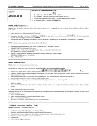 MS Excel 2007 - Avançado                    Desenvolvimento: Vanessa Gonçalves ± e-mail: vanesgoncalves@gmail.com               Pág. 19 de 31


                                          Abrir pasta de trabalho a partir do Excel:
ARQUIVO
                                              1. Clique no botão do Office          Abrir;
ATIVIDADE 03                              2. Na caixa Abrir, selecione em Examinar a unidade de disco;
                                          3. Localize e dê um duplo clique sobre a pasta que armazena o arquivo;
                                          4. Dê um duplo sobre o arquivo ATIVIDADE 03.


PLANILHA Banco de Dados
Objetivo: Uso das funções de base de dados. São funções exclusivas para a manipulação de base de dados. BDSoma, BDMédia, BDMáx, BDMín,
entre outras.

1. Clique na célula H8 e digite João Carlos / Tecle Enter;

2. Nomeando intervalos / Selecione H7:L8 / Clique DENTRO da caixa Nome                                        (fica do lado esquerdo da
   barra de fórmulas / Digite: Criterios / e tecle ENTER;
3. Calculando a Soma do vendedor João Carlos / Clique na célula C33 / Digite a função =BDSOMA(B6:F29;5;Criterios) / Tecle Enter;

NOTA: Serão somados apenas os valores do vendedor João Carlos.

4. Calculando a Média do vendedor João Carlos / Clique na célula C34 / Digite a função:
   =BDMÉDIA(B6:F29;5;Criterios) / Tecle Enter;
5. Exibindo a Maior Venda do vendedor João Carlos / Clique na célula C34 / Digite a função:
   =BDMÁX(B6:F29;5;Criterios) / Tecle Enter;
6. Exibindo a Menor Venda do vendedor João Carlos / Clique na célula C34 / Digite a função:
   =BDMÍN(B6:F29;5;Criterios) / Tecle Enter;
7. Clique no botão Salvar.



PLANILHA Formulários
Objetivo: Criar formulários para o cadastro dos dados.

NOTA: Caso não localize esse recurso em DADOS, personalize a barra de ferramentas de acesso rápido ,

1. Clique na seta do lado direito da barra de acesso rápido
2. Clique em Opção: Mais comandos / No painel, Personalizar / Em comandos: Todos os comandos / Localize na lista o comando Fo rmulário /
   Clique em Adicionar / OK;
3. Selecione a linha que contém os cabeçalhos de coluna e mais uma linha com informações, selecione o intervalo B7:F8;
4. Para inserir um novo item, na caixa Formulários, clique no botão Novo;
5. Preencha todos os campos e para cada novo dado cadastrado, clique no botão Novo e observe a planilha.

 Excluir um cadastro
1. Use a barra de rolagem ou os botões localizar anterior ou localizar próxima, para navegar até o cadastro que deseja excluir / Clique no botão
   Excluir;

 Uso do Critério para localizar um cadastro
Se desejar pesquisar ou até mesmo excluir um cadastro e sua planilha possui uma grande quantidade de informações utilize o re curso do critério
na caixa Formulários.
2. Clique no botão Critérios;
3. Digite no campo desejado a informação que deseja pe squisar;
4. Clique no botão Localizar Próxima;
5. Para retornar com todas as visualizações clique no botão Formulários.



PLANILHA Protegendo Planilhas - Total
Objetivo: Protegendo a planilha para digitação.

1.   Aba Revisão - Grupo: Alterações / Clique em Proteger Planilha;
2.   Mantenha selecionado proteger planilha e conteúdo de células bloqueadas;
3.   Informe uma senha para futuramente desproteger a planilha, exemplo: 123 (a senha fantástica   );
4.   Não selecione nenhuma opção no quadro de permissões;
5.   Clique em OK;
6.   Teste tentando digitar nas células.
 
