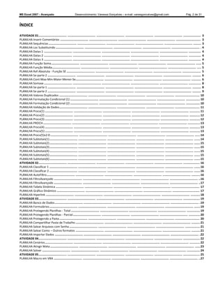 MS Excel 2007 - Avançado                                    Desenvolvimento: Vanessa Gonçalves ± e-mail: vanesgoncalves@gmail.com                                                   Pág. 2 de 31



ÍNDICE

ATIVIDADE 01 ................................ ................................ ................................ ................................ ................................ .................... 3
PLANILHA Inserir Comentários ................................ ................................ ................................ ................................ ............................ 3
PLANILHA Sequências ................................ ................................ ................................ ................................ ................................ ......... 3
PLANILHA Loc Substituindo ................................ ................................ ................................ ................................ ................................ . 4
PLANILHA Datas 1 ................................ ................................ ................................ ................................ ................................ .............. 4
PLANILHA Datas 2 ................................ ................................ ................................ ................................ ................................ .............. 4
PLANILHA Datas 3 ................................ ................................ ................................ ................................ ................................ .............. 4
PLANILHA Função Soma ................................ ................................ ................................ ................................ ................................ ...... 5
PLANILHA Função Média ................................ ................................ ................................ ................................ ................................ ..... 5
PLANILHA Ref Absoluta - Função SE ................................ ................................ ................................ ................................ ..................... 5
PLANILHA Se-parte 2 ................................ ................................ ................................ ................................ ................................ .......... 6
PLANILHA Cont-Max-Min-Maior-Menor-Se................................ ................................ ................................ ................................ ........... 6
PLANILHA Somase ................................ ................................ ................................ ................................ ................................ .............. 8
PLANILHA Se-parte 1 ................................ ................................ ................................ ................................ ................................ .......... 8
PLANILHA Se-parte 2 ................................ ................................ ................................ ................................ ................................ .......... 9
PLANILHA Valores Duplicados ................................ ................................ ................................ ................................ ............................ 10
PLANILHA Formatação Condicional (1) ................................ ................................ ................................ ................................ ................ 10
PLANILHA Formatação Condicional (2) ................................ ................................ ................................ ................................ ................ 10
PLANILHA Validação de Dados ................................ ................................ ................................ ................................ ............................ 11
PLANILHA Procv(1) ................................ ................................ ................................ ................................ ................................ ............ 11
PLANILHA Procv(2) ................................ ................................ ................................ ................................ ................................ ............ 12
PLANILHA Procv(3) ................................ ................................ ................................ ................................ ................................ ............ 12
PLANILHA PROCH ................................ ................................ ................................ ................................ ................................ .............. 13
PLANILHA Procv(4) ................................ ................................ ................................ ................................ ................................ ............ 13
PLANILHA Procv(5) ................................ ................................ ................................ ................................ ................................ ............ 13
PLANILHA Procv(5)v2.0 ................................ ................................ ................................ ................................ ................................ ...... 14
PLANILHA Subtotais(1) ................................ ................................ ................................ ................................ ................................ ....... 14
PLANILHA Subtotais(2) ................................ ................................ ................................ ................................ ................................ ....... 15
PLANILHA Subtotais(3) ................................ ................................ ................................ ................................ ................................ ....... 15
PLANILHA Subtotais(4) ................................ ................................ ................................ ................................ ................................ ....... 15
PLANILHA Subtotais(5) ................................ ................................ ................................ ................................ ................................ ....... 15
PLANILHA Subtotais(6) ................................ ................................ ................................ ................................ ................................ ....... 15
ATIVIDADE 02 ................................ ................................ ................................ ................................ ................................ ................... 16
PLANILHA Classificar 1 ................................ ................................ ................................ ................................ ................................ ....... 16
PLANILHA Classificar 2 ................................ ................................ ................................ ................................ ................................ ....... 16
PLANILHA AutoFiltro................................ ................................ ................................ ................................ ................................ .......... 16
PLANILHA FiltroAvançado ................................ ................................ ................................ ................................ ................................ .. 16
PLANILHA FiltroAvançado ................................ ................................ ................................ ................................ ................................ .. 17
PLANILHA Tabela Dinâmica ................................ ................................ ................................ ................................ ................................ 17
PLANILHA Gráfico Dinâmico ................................ ................................ ................................ ................................ ............................... 17
PLANILHA Hiperlink ................................ ................................ ................................ ................................ ................................ ........... 18
ATIVIDADE 03 ................................ ................................ ................................ ................................ ................................ ................... 19
PLANILHA Banco de Dados ................................ ................................ ................................ ................................ ................................ . 19
PLANILHA Formulários ................................ ................................ ................................ ................................ ................................ ....... 19
PLANILHA Protegendo Planilhas - Total ................................ ................................ ................................ ................................ ............... 19
PLANILHA Protegendo Planilhas - Parcial ................................ ................................ ................................ ................................ ............. 20
PLANILHA Protegendo a Pasta ................................ ................................ ................................ ................................ ............................ 20
PLANILHA Compartilhar Pasta de Trabalho ................................ ................................ ................................ ................................ .......... 21
PLANILHA Salvar Arquivos com Senha ................................ ................................ ................................ ................................ ................. 21
PLANILHA Salvar Como Outros formatos ................................ ................................ ................................ ................................ .......... 21
PLANILHA Importar Dados ................................ ................................ ................................ ................................ ................................ . 22
ATIVIDADE 04 ................................ ................................ ................................ ................................ ................................ ................... 22
PLANILHA Cenários ................................ ................................ ................................ ................................ ................................ ............ 22
PLANILHA Atingir Meta ................................ ................................ ................................ ................................ ................................ ...... 23
PLANILHA Solver ................................ ................................ ................................ ................................ ................................ ............... 24
ATIVIDADE 05 ................................ ................................ ................................ ................................ ................................ ................... 25
PLANILHA Macro em VBA ................................ ................................ ................................ ................................ ................................ .. 27
 