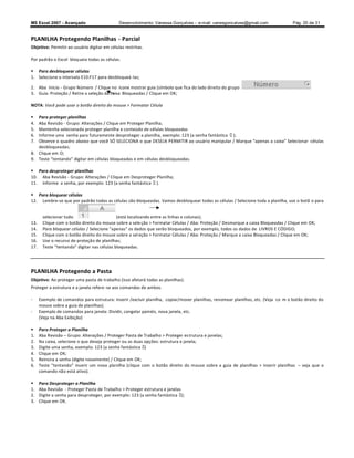 MS Excel 2007 - Avançado                      Desenvolvimento: Vanessa Gonçalves ± e-mail: vanesgoncalves@gmail.com                Pág. 20 de 31


PLANILHA Protegendo Planilhas - Parcial
Objetivo: Permitir ao usuário digitar em células restritas.

Por padrão o Excel bloqueia todas as células.

 Para desbloquear células
1. Selecione o intervalo E10:F17 para desbloqueá-las;

2. Aba Início - Grupo Número / Clique no ícone mostrar guia (símbolo que fica do lado direito do grupo
3. Guia: Proteção / Retire a seleção da caixa Bloqueadas / Clique em OK;

NOTA: Você pode usar o botão direito do mouse  Formatar Célula

  Para proteger planilhas
4. Aba Revisão - Grupo: Alterações / Clique em Proteger Planilha;
5. Mantenha selecionado proteger planilha e conteúdo de células bloqueadas
6. Informe uma senha para futuramente desproteger a planilha, exemplo: 123 (a senha fantástica );
7. Observe o quadro abaixo que você SÓ SELECIONA o que DESEJA PERMITIR ao usuário manipular / Marque apenas a caixa Selecionar células
   desbloqueadas;
8. Clique em O;
9. Teste tentando digitar em células bloqueadas e em células desbloqueadas.

 Para desproteger planilhas
10. Aba Revisão - Grupo: Alterações / Clique em Desproteger Planilha;
11. Informe a senha, por exemplo: 123 (a senha fantástica ).

 Para bloquear células
12. Lembre-se que por padrão todas as células são bloqueadas. Vamos desbloquear todas as células / Selecione toda a planilha, use o botã o para


       selecionar tudo                      (está localizando entre as linhas e colunas);
13.    Clique com o botão direito do mouse sobre a sele ção  Formatar Células / Aba: Proteção / Desmarque a caixa Bloqueadas / Clique em OK;
14.    Para bloquear células / Selecione apenas os dados que serão bloqueados, por exemplo, todos os dados de LIVROS E CÓDIGO;
15.    Clique com o botão direito do mouse sobre a sel eção  Formatar Células / Aba: Proteção / Marque a caixa Bloqueadas / Clique em OK;
16.    Use o recurso de proteção de planilhas;
17.    Teste tentando digitar nas células bloqueadas.




PLANILHA Protegendo a Pasta
Objetivo: Ao proteger uma pasta de trabalho (isso afetará todas as planilhas).
Proteger a estrutura e a janela refere -se aos comandos de ambos.

-     Exemplo de comandos para estrutura: Inserir /excluir planilha, copiar/mover planilhas, renomear planilhas, etc. (Veja co m o botão direito do
      mouse sobre a guia de planilhas).
-     Exemplo de comandos para janela: Dividir, congelar painéis, nova janela, etc.
      (Veja na Aba Exibição)

     Para Proteger a Planilha
1.    Aba Revisão Grupo: Alterações / Proteger Pasta de Trabalho  Proteger es trutura e janelas;
2.    Na caixa, selecione o que deseja proteger ou as duas opções: estrutura e janela;
3.    Digite uma senha, exemplo: 123 (a senha fantástica )
4.    Clique em OK;
5.    Reinsira a senha (digite novamente) / Clique em OK;
6.    Teste tentando inserir um nova planilha (clique com o botão direito do mouse sobre a guia de planilhas  Inserir planilhas        veja que o
      comando não está ativo).

     Para Desproteger a Planilha
1.    Aba Revisão - Proteger Pasta de Trabalho  Proteger estrutura e janelas
2.    Digite a senha para desproteger, por exemplo: 123 (a senha fantástica );
3.    Clique em OK.
 