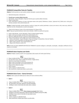 MS Excel 2007 - Avançado                    Desenvolvimento: Vanessa Gonçalves ± e-mail: vanesgoncalves@gmail.com              Pág. 21 de 31




PLANILHA Compartilhar Pasta de Trabalho
Objetivo: Permite que dois ou mais usuários realizem alterações na pasta de trabalho.

1. Mantenha bloqueado o intervalo H:H;

     Permitir que os usuários Editem Intervalos
2.    Aba Revisão Grupo: Alterações / Clique em Permitir que os usuários editem intervalos;
3.    Clique no botão Novo
4.    Título: Pode Alterar (é apenas um nome, você pode nomear como quiser) / Referência a células: (selecione H:H) / Defina uma s enha para o
      intervalo, exemplo: 123 (a senha fantástica );

Atenção: O botão Permissões, permite adicionar usuários ou grupo de usuários permitindo o acesso com senha ou não, neste caso, solicite ao
supervisor da rede a liberação para os usuários e/ou grupos.

5. Clique em OK / Reinsira a senha: 123 (a senha fantástica ) / Clique em OK;
NOTA: Veja que é possível adicionar vários novos intervalos e definir os usuários e/ou grupos.

6.    Ainda na Aba Revisão Grupo: Alterações / Clique no botão Proteger Planilha;
7.    Digite a senha para proteger, exemplo 123 (a senha fantástica );
8.    Selecione a opção para permitir o acesso às células desbloqueadas;
9.    Clique em OK / Reinsira a senha, digite 123 (a senha fantástica ) / OK;
10.     Ainda na Aba Revisão Grupo: Alterações / Clique em Proteger e Compartilhar a Pasta de Trabalho;
11.     Selecione a caixa Compartilhar com alterações de controle;
12.     Digite a senha, exemplo: 123 (a senha fantástica );
13.     Clique em Ok / Reinsira a senha / OK

NOTA: Através do botão COMPARTILHAR PASTA DE TRABALHO é possível configurar as alterações, atualizações, alterações conflitante entre os
usuários e as inclusões.



PLANILHA Salvar Arquivos com Senha
Objetivo: Proteger o arquivo ao abrir e em sua gravação, salvar arquivo com senha e gerar backup.



1.    Clique no botão do Office         / Clique em Salvar Como;
2.    Na caixa Salvar Como, clique no botão Ferramentas  Opções Gerais;
3.    Selecione a caixa Sempre criar Backup;
4.    Digite a senha de proteção: 123 (a senha fantástica );
5.    Digite a senha de gravação: 123 (a senha fantástica );
6.    Clique em Ok e reinsira as senhas;
7.    Salve o arquivo;
8.    Feche o arquivo e o aplicativo Excel;
9.    Abra novamente o arquivo para testar o uso da senha.



PLANILHA Salvar Como               Outros formatos
Objetivo: Salvar a pasta de trabalho para ser aberta em outras versões do Office.

     Opção 1


1.     Clique no Botão Office         / Clique em Salvar Como;
2.     Na caixa Salvar como tipo, selecione o formato desejado;
3.     Verifique o nome e local onde está sendo salvo o arquivo.

     Opção 2


4.     Clique no Botão Office         / Pare o mouse no comando Salvar Como;
5.     Verifique os formatos disponíveis, clique em Pasta de Trabalho do Excel 97 -2003;
6.     Verifique o local, nome e o formato na caixa Salvar como;
7.     Salve o arquivo;
8.     Feche o arquivo e o aplicativo Excel;
9.     Abra novamente o arquivo para testar o uso da senha.
 