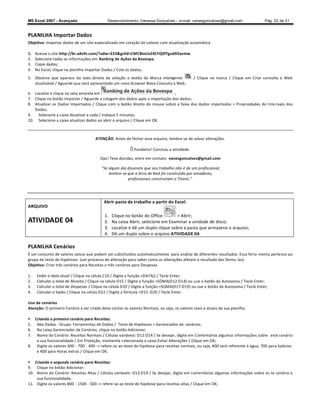 MS Excel 2007 - Avançado                     Desenvolvimento: Vanessa Gonçalves ± e-mail: vanesgoncalves@gmail.com                 Pág. 22 de 31


PLANILHA Importar Dados
Objetivo: Importar dados de um site especializado em cotação de valores com atualização automática.

1.   Acesse o site http://br.advfn.com/?adw=223gclid=CMC8ioLivZ4CFQ0f7god92avmw
2.   Selecione todas as informações em Ranking de Ações da Bovespa;
3.   Copie dados;
4.   No Excel, clique na planilha Importar Dados / Cole os dados;
5. Observe que aparece do lado direito da seleção o botão da Marca inteligente                / Clique na marca / Clique em Criar consulta à Web
   atualizável / Aguarde que será apresentado um novo browser Nova Consulta à Web ;

6. Localize e clique na seta amarela em                                      ;
7. Clique no botão Importar / Aguarde a colagem dos dados após a importação dos dados;
8. Atualizar os Dados Importados / Clique com o botão direito do mouse sobre a faixa dos dados importados  Propriedades do Inte rvalo dos
   Dados;
9.   Selecione a caixa Atualizar a cada / Indique 5 minutos;
10. Selecione a caixa atualizar dados ao abrir o arquivo / Clique em OK.



                                      ATENÇÃO: Antes de fechar esse arquivo, lembre-se de salvar alterações.

                                                            Parabéns! Concluiu a atividade.

                                         Ops! Teve dúvidas, entre em contato: vanesgoncalves@gmail.com

                                          Se algum dia disserem que seu trabalho não é de um profissional,
                                             lembre-se que a Arca de Noé foi construída por amadores,
                                                       profissionais construíram o Titanic.




                                           Abrir pasta de trabalho a partir do Excel:
ARQUIVO
                                           1.   Clique no botão do Office         Abrir;
ATIVIDADE 04                               2.   Na caixa Abrir, selecione em Examinar a unidade de disco;
                                           3.   Localize e dê um duplo clique sobre a pasta que armazena o arquivo;
                                           4.   Dê um duplo sobre o arquivo ATIVIDADE 04.

PLANILHA Cenários
É um conjunto de valores salvos que podem ser substituídos automaticamente para análise de diferentes resultados. Essa ferra menta pertence ao
grupo de teste de hipóteses (um processo de alteração para saber como as alterações afetam o resultado das fórmu las).
Objetivo: Criar três cenários para Receitas e três cenários para Despesas.

1.   Exibir a data atual / Clique na célula C10 / Digite a função =DATA() / Tecle Enter;
2.   Calcular o total de Receita / Clique na célula D15 / Digite a função =SOMA(D12:D14) ou use o botão da Autosoma / Tecle Enter;
3.   Calcular o total de Despesas / Clique na célula D20 / Digite a função =SOMA(D17:D19) ou use o botão da Autosoma / Tecle Enter;
4.   Calcular o Saldo / Clique na célula D22 / Digite a fórmula =D15 -D20 / Tecle Enter.

Uso de cenários
Atenção: O primeiro Cenário a ser criado deve contar os valores Normais, ou seja, os valores reais e atuais da sua planilha.

 Criando o primeiro cenário para Receitas:
5. Aba Dados - Grupo: Ferramentas de Dados / Teste de Hipóteses  Gerenciador de cenários;
6. Na caixa Gerenciador de Cenários, clique no botão Adicionar;
7. Nome do Cenário: Receitas Normais / Células variáveis: D12:D14 / Se desejar, digite em Comentários algumas informações sobre este cenário
   e sua funcionalidade / Em Proteção, mantenha s elecionada a caixa Evitar Alterações / Clique em OK;
8. Digite os valores 400 - 700 - 400 - refere-se ao teste de hipótese para receitas normais, ou seja, 400 será referente à água, 700 para Salários
   e 400 para Horas extras / Clique em OK;

 Criando o segundo cenário para Receitas:
9. Clique no botão Adicionar;
10. Nome do Cenário: Receitas Altas / Células variáveis: D12:D14 / Se desejar, digite em comentários algumas informações sobre es te cenário e
    sua funcionalidade;
11. Digite os valores 800 - 1500 - 500 - refere-se ao teste de hipótese para receitas altas / Clique em OK;
 