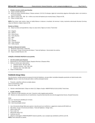 MS Excel 2007 - Avançado                    Desenvolvimento: Vanessa Gonçalves ± e-mail: vanesgoncalves@gmail.com                 Pág. 23 de 31


 Criando o terceiro cenário para Receitas:
12. Clique no botão Adicionar;
13. Nome do Cenário: Receitas Baixas / Células variáveis: C12:C14 / Se desejar, digite em comentários algumas informações sobre e ste cenário e
    sua funcionalidade;
14. Digite os valores 350 - 300 - 50 - refere-se ao teste de hipótese para receitas baixas / Clique em OK;
15. Clique no botão Salvar.

NOTA: Para testar cada cenário, clique no botão Mostrar e observe o resultado. Ao terminar o teste, mantenha selecionado Receitas N ormais,
clique em Mostrar e depois clique em OK.

Nomeie as Células:
16. Clique na célula correspondente e clique na caixa nome / Digi te um nome / Tecle Enter

D12 - Aluguéis
D13 - Salários
D14 - Horas_Extras
D15 - Total_Receitas
D17 - Água
D18 - Luz
D19 - Telefone
D20 - Total_Despesas
D22 - Saldo_Líquido

Criando um Resumo do Cenário
17. Mantenha selecionada a célula D22
18. Aba Dados / Grupo: Ferramentas de Dados / Teste de Hipóteses  Gerenciador de cenários;
19. Clique no botão Resumir / Ok


ATENÇÃO: ATIVIDADE PROPOSTA nesta planilha.

 Crie três cenários para Despesas
1. Nomeando-os como Despesas Baixas, Despesas Normais e Despesas Altas.
2. Defina os valores para cada cenário:
    a. Despesas baixas: 80 / 90 / 100
    b. Despesas normais: 120 / 150 / 250
    c. Despesas altas: 150 / 300 / 350
3. Clique no botão Salvar.



PLANILHA Atingir Meta
Essa ferramenta também pertence ao grupo de teste de hipóteses, use para obter resultados desejados ajustando um determinado valor.
Objetivo: Ajustar o valor da entrada para obter a melhor prestação mensal.

1. Preencha a planilha conforme os dados abaixo:
Valor do Empréstimo: 1500
Prazo em meses: 180

2. Calcule o valor financiado / Clique na célula C13 / Digite a função =ABS(PGTO(D12/12;D11;D10)) / Tecle Enter;

 Funções utilizadas:
ABS Retorna um valor absoluto, sem sinal. Converte o valor negativo para positivo.
VP Retorna um valor presente de um investimento. A quantia total atual de uma série de pagamentos futuros. (função financeira).

Onde:
C12 / 12- Taxa de juros dividido por 12 meses
C11 - Tempo para pagar
C10 - Valor da prestação mensal.

3. Use a ferramenta Atingir Meta para ajustar a taxa de juros (a.a.) conforme o pagamento máximo de R$ 56,00 a.m.
4. Aba Dados / Grupo: Ferramentas de Dados / Teste de Hipóteses  Atingir meta...
5. Definir célula: D13
6. Para o valor: 56
7. Alternando célula: D12
8. Confirme com OK
9. Observe a mensagem e PRINCIPALMENTE observe planilha, caso a solução seja satisfatória confirme com OK.
NOTA: Teste utilizando os valores.
 