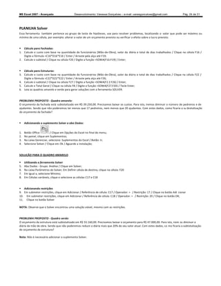 MS Excel 2007 - Avançado                      Desenvolvimento: Vanessa Gonçalves ± e-mail: vanesgoncalves@gmail.com               Pág. 24 de 31




PLANILHA Solver
Essa ferramenta também pertence ao grupo de teste de hipóteses, use para resolver problemas, localizando o valor que pode ser máximo ou
mínimo de uma célula, por exemplo: alterar o valor de um orçamento previsto ou verificar o efeito sobre o lucro previsto.


 Cálculo para Fachadas:
1. Calcule o custo com base na quantidade de funcionários (Mão-de-Obra), valor da diária e total de dias trabalhados / Clique na célula F16 /
   Digite a fórmula =C16*D16*E16 / Enter / Arraste pela alça até F19;
2. Calcule o subtotal / Clique na célula F20 / Digite a função =SOMA(F16:F19) / Enter;


 Cálculo para Estruturas:
3. Calcule o custo com base na quantidade de funcionários (Mão-de-Obra), valor da diária e total de dias trabalhados / Clique na célula F22 /
   Digite a fórmula =C22*D22*E22 / Enter / Arraste pela alça até F26;
4. Calcule o subtotal / Clique na célula F27 / Digite a função =SOMA(F2 2:F26) / Enter;
5. Calcule o Total Geral / Clique na célula F8 / Digite a função =SOMA(F27;F20) / Tecle Enter;
6. Leia os quadros amarelo e verde para gerar soluções com a ferramenta SOLVER.


PROBLEMA PROPOSTO - Quadro amarelo:
O orçamento da fachada está subtotalizado em R$ 39.250,00. Precisamos baixar os custos. Para isto, iremos diminuir o número de pedreiros e de
ajudantes. Sendo que não poderemos ter menos que 17 pedreiros, nem menos que 20 ajudantes. Com estes dados, como ficaria a su btotalização
do orçamento da fachada?


    Adicionando o suplemento Solver a aba Dados:


1.   Botão Office          / Clique em Opções do Excel no final do menu;
2.   No painel, clique em Suplementos;
3.   Na caixa Gerenciar, selecione: Suplementos do Excel / Botão: Ir;
4.   Selecione Solver / Clique em Ok / Aguarde a instalação;


SOLUÇÃO PARA O QUADRO AMARELO

    Utilizando a ferramenta Solver
5.   Aba Dados - Grupo: Análise / Clique em Solver;
6.   Na caixa Parâmetros do Solver, Em Definir célula de destino, clique na célula: F20
7.   Em Igual a, selecione Mínimo;
8.   Em Células variáveis, clique e selecione as células C17 e C18


 Adicionando restrições
9. Em submeter restrições, clique em Adicionar / Referência de célula: C17 / Operador: = / Restrição: 17 / Clique no botão Adi cionar
10. Em submeter restrições, clique em Adicionar / Referência de célula: C18 / Operador: = / Restrição: 20 / Clique no botão OK;
11. Clique no botão Solver

NOTA: Observe que o Solver encontrou uma solução viável, mesmo com as restrições.


PROBLEMA PROPOSTO - Quadro verde:
O orçamento da estrutura está subtotalizado em R$ 55.160,00. Precisamos baixar o orçamento para R$ 47.000,00. Para isto, irem os diminuir a
diária da mão de obra. Sendo que não poderemos reduzir a diária mais que 20% do seu valor atual. Com estes dados, co mo ficaria a subtotalização
do orçamento da estrutura?

Nota: Não é necessário adicionar o suplemento Solver.
 