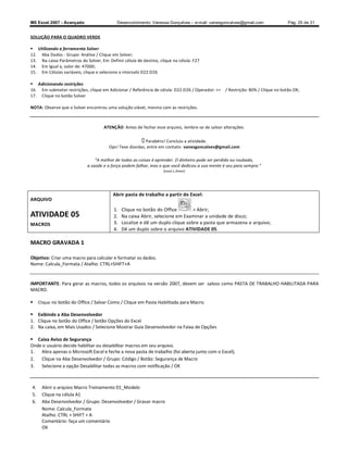 MS Excel 2007 - Avançado                    Desenvolvimento: Vanessa Gonçalves ± e-mail: vanesgoncalves@gmail.com                Pág. 25 de 31


SOLUÇÃO PARA O QUADRO VERDE

 Utilizando a ferramenta Solver
12. Aba Dados - Grupo: Análise / Clique em Solver;
13. Na caixa Parâmetros do Solver, Em Definir célula de destino, clique na célula: F27
14. Em Igual a, valor de: 47000;
15. Em Células variáveis, clique e selecione o intervalo D22:D26

 Adicionando restrições
16. Em submeter restrições, clique em Adicionar / Referência de célula: D22:D26 / Operador: =   / Restrição: 80% / Clique no botão OK;
17. Clique no botão Solver

NOTA: Observe que o Solver encontrou uma solução viável, mesmo com as restrições.



                                     ATENÇÃO: Antes de fechar esse arquivo, lembre-se de salvar alterações.

                                                          Parabéns! Concluiu a atividade.
                                        Ops! Teve dúvidas, entre em contato: vanesgoncalves@gmail.com

                                 A melhor de todas as coisas é aprender. O dinheiro pode ser perdido ou roubado,
                            a saúde e a força podem falhar, mas o que você dedicou a usa mente é seu para sempre.
                                                                   (Louis L.Amor)




                                          Abrir pasta de trabalho a partir do Excel:
ARQUIVO
                                          1.   Clique no botão do Office         Abrir;
ATIVIDADE 05                              2.   Na caixa Abrir, selecione em Examinar a unidade de disco;
MACROS                                    3.   Localize e dê um duplo clique sobre a pasta que armazena o arquivo;
                                          4.   Dê um duplo sobre o arquivo ATIVIDADE 05.

MACRO GRAVADA 1

Objetivo: Criar uma macro para calcular e formatar os dados.
Nome: Calcula_Formata / Atalho: CTRL+SHIFT+A


IMPORTANTE: Para gerar as macros, todos os arquivos na versão 2007, devem ser salvos como PASTA DE TRABALHO HABILITADA PARA
MACRO.

    Clique no botão do Office / Salvar Como / Clique em Pasta Habilitada para Macro.

 Exibindo a Aba Desenvolvedor
1. Clique no botão do Office / botão Opções do Excel
2. Na caixa, em Mais Usados / Selecione Mostrar Guia Desenvolvedor na Faixa de Opções

 Caixa Aviso de Segurança
Onde o usuário decide habilitar ou desabilitar macros em seu arquivo.
1.  Abra apenas o Microsoft Excel e feche a nova pasta de trabalho (foi aberta junto com o Excel);
2.  Clique na Aba Desenvolvedor / Grupo: Código / Botão: Segurança de Macro
3.  Selecione a opção Desabilitar todas as macros com notificação / OK



4.    Abrir o arquivo Macro Treinamento 01_Modelo
5.    Clique na célula A1
6.    Aba Desenvolvedor / Grupo: Desenvolvedor / Gravar macro
      Nome: Calcula_Formata
      Atalho: CTRL + SHIFT + A
      Comentário: faça um comentário
      OK
 
