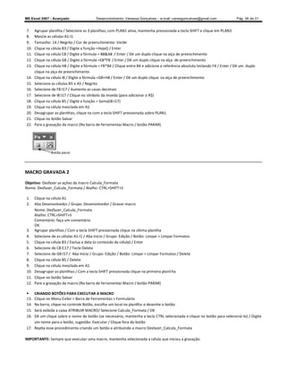 MS Excel 2007 - Avançado                  Desenvolvimento: Vanessa Gonçalves ± e-mail: vanesgoncalves@gmail.com               Pág. 26 de 31


7.    Agrupar planilha / Selecione as 3 planilhas, com PLAN1 ativa, mantenha pressionada a tecla SHIFT e clique em PLAN3
8.    Mescle as células A1:I1
9.    Tamanho: 14 / Negrito / Cor de preenchimento: Verde
10.   Clique na célula B3 / Digite a função =Hoje() / Enter
11.   Clique na célula C8 / Digite a fórmula = B8A8 / Enter / Dê um duplo clique na alça de preenchimento
12.   Clique na célula G8 / Digite a fórmula =E8*F8 / Enter / Dê um duplo clique na alça de preenchimento
13.   Clique na célula H8 / Digite a fórmula = F8*B4 / Clique entre B4 e adicione a referência absoluta teclando F4 / Enter / Dê um duplo
      clique na alça de preenchimento
14.   Clique na célula I8 / Digite a fórmula =G8+H8 / Enter / Dê um duplo clique na alça de preenchimento
15.   Selecione as células B5 e A5 / Negrito
16.   Selecione de F8:I17 / Aumente as casas decimais
17.   Selecione de I8:I17 / Clique no símbolo da moeda (para adicionar o R$)
18.   Clique na célula B5 / Digite a função = Soma(I8:I17)
19.   Clique na célula mesclada em A1
20.   Desagrupar as planilhas, clique na com a tecla SHIFT pressionada sobre PLAN1
21.   Clique no botão Salvar
22.   Pare a gravação da macro (Na barra de ferramentas Macro / botão PARAR)




               Botão parar




MACRO GRAVADA 2

Objetivo: Desfazer as ações da macro Calcula_Formata
Nome: Desfazer_Calcula_Formata / Atalho: CTRL+SHIFT+S

1.  Clique na célula A1
2.  Aba Desenvolvedor / Grupo: Desenvolvedor / Gravar macro
    Nome: Desfazer_Calcula_Formata
    Atalho: CTRL+SHIFT+S
    Comentário: faça um comentário
    OK
3. Agrupar planilhas / Com a tecla SHIFT pressionada clique na última planilha
4. Selecione de as células A1:I1 / Aba Início / Grupo: Edição / Botão: Limpar  Limpar Formatos
5. Clique na célula B3 / Exclua a data (o conteúdo da célula) / Enter
6. Selecione de C8:C17 / Tecle Delete
7. Selecione de G8:I17 / Aba Início / Grupo: Edição / Botão: Limpar  Limpar Formatos / Delete
8. Clique na célula B5 / Delete
9. Clique na célula mesclada em A1
10. Desagrupar as planilhas / Com a tecla SHIFT pressionada clique na primeira planil ha
11. Clique no botão Salvar
12. Pare a gravação da macro (Na barra de ferramentas Macro / botão PARAR)

   CRIANDO BOTÕES PARA EXECUTAR A MACRO
13. Clique no Menu Exibir  Barra de Ferramentas  Formulário
14. Na barra, clique no controle Botão, escolha um local na planilha e desenhe o botão
15. Será exibida a caixa ATRIBUIR MACRO/ Selecione Calcula_Formata / OK
16. Dê um clique sobre o nome do botão (se necessário, mantenha a tecla CTRL selecionada e clique no botão para selecioná-lo) / Digite
    um nome para o botão, sugestão: Executar / Clique fora do botão
17. Repita esse procedimento criando um botão e atribuindo a macro Desfazer_Calcula_Formata

IMPORTANTE: Sempre que executar uma macro, mantenha selecionada a célula que iniciou a gravação.
 