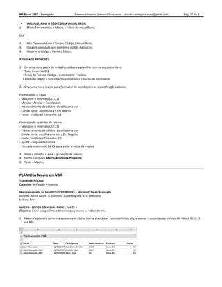 MS Excel 2007 - Avançado                    Desenvolvimento: Vanessa Gonçalves ± e-mail: vanesgoncalves@gmail.com                  Pág. 27 de 31


    VISUALIZANDO O CÓDIGO EM VISUAL BASIC
1.   Menu Ferramentas  Macro  Editor do visual Basic;

OU

2.   Aba Desenvolvedor / Grupo: Código / Visual Basic;
3.   Localize o módulo que contém o código da macro;
4.   Observe o código / Feche o Editor;

ATIVIDADE PROPOSTA

1. Em uma nova pasta de trabalho, elabore a planilha com os seguintes itens:
   Título: Empresa XYZ
   Títulos de Coluna: Código / Funcionário / Salário
   Conteúdo: digite 5 funcionários utilizando o recurso do formulário.

2. Criar uma nova macro para Formatar de acordo com as especificações abaixo:

Formatando o Título
- Selecione o intervalo (A1:C1)
- Mesclar Mesclar e Centralizar
- Preenchimento de células: escolha uma cor
- Cor da fonte: Automática / Em Negrito
- Fonte: Verdana / Tamanho: 14

Formatando os títulos de coluna
- Selecione o intervalo (A3:C3)
- Preenchimento de células: escolha uma cor
- Cor da fonte: escolha uma cor / Em Negrito
- Fonte: Verdana / Tamanho: 10
- Ajuste a largura da coluna
- Formate o intervalo C4:C8 para exibir o estilo da moeda

3. Salve a planilha e pare a gravação da macro;
4. Feche o arquivo Macro-Atividade Proposta;
5. Teste a Macro;



PLANILHA Macro em VBA
TREINAMENTO 02
Objetivo: Atividade Proposta

Macro adaptada do livro ESTUDO DIRIGIDO Microsoft Excel/Avançado
Autores: André Luiz N. G. Manzano / José Augusto N. G. Manzano
Editora: Érica

MACRO - EDITOR DO VISUAL BASIC - PARTE 1
Objetivo: Gerar códigos/Procedimentos para macro no Editor do VBA.

1. Elaborar a planilha conforme apresentado abaixo (tenha atenção as colunas e linhas, digite apenas o conteúdo das células A6, A8 até F8, I2, I3
   até N3):
 