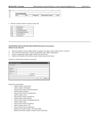 MS Excel 2007 - Avançado                  Desenvolvimento: Vanessa Gonçalves ± e-mail: vanesgoncalves@gmail.com   Pág. 28 de 31




2. Nomear as células conforme o quadro na pág. 195;

     I4       EntraCurso
     J4       EntraData
     K4       EntraParticipante
     L4       EntraDepartamento
     M4       EntraEmpresa
     N4       EntraCusto




CONSTRUINDO CAIXA DE DIÁLOGO PARA CADASTRO (No Editor do Visual Basic)
Modelo da caixa: Pág. 242

3.   Aba Desenvolvedor / Grupo: Código / Botão: Visual Basic / No editor, clique no Menu Inserir  UserForm
4.   Com o formulário selecionado / Localize a propriedade Name, digite: CaixaCadastra
5.   Localize a propriedade Caption, digite: Cadastro de Treinamento
6.   Adicione ao formulário as ferramentas, clique no botão caixa de ferramentas

Conforme o modelo abaixo, desenhe o formulário:




Alterando as propriedades:
     - Label1 / Caption: Empresa XYZ
     - Label2 / Caption: Participante
     - Caixa de Texto / Name: CampoParticipante
     - Label3/ Caption: Empresa
     - Caixa de Texto / Name: CampoEmpresa
     - Label4 / Caption: Curso
     - Caixa de Texto / Name: CampoCurso
     - Label5/ Caption: Departamento
     - Caixa de Texto / Name: CampoDepartamento
     - Label6 / Caption: Data
     - Caixa de Texto / Name: CampoData
     - Label7 / Caption: Cursto - R$
     - Caixa de Texto / Name: CampoCusto
     - Botões de Comando / Caption: OK / Name: BtOK
     - Botões de Comando / Caption: Cancelar / Name: BtCancelar
 