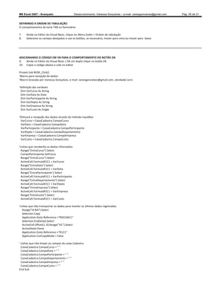 MS Excel 2007 - Avançado                     Desenvolvimento: Vanessa Gonçalves ± e-mail: vanesgoncalves@gmail.com   Pág. 29 de 31


DEFININDO A ORDEM DE TABULAÇÃO
O comportamento da tecla TAB no formulário

7.   Ainda no Editor do Visual Basic, clique no Menu Exibir  Ordem de tabulação
8.   Selecione os campos desejados e use os botões, se necessário, mover para cima ou mover para baixo




ADICIONANDO O CÓDIGO EM VB PARA O COMPORTAMENTO DO BOTÃO OK
9.   Ainda no Editor do Visual Basic / Dê um duplo clique no botão Ok
10. Copie o código abaixo e cole no editor

Private Sub BtOK_Click()
'Macro para recepção de dados
'Macro Gravada por Vanessa Gonçalves, e-mail: vanesgoncalves@gmail.com, atividade Livro

'Definição das variáveis
 Dim VarCurso As String
 Dim VarData As Date
 Dim VarParticipante As String
 Dim VarDepto As String
 Dim VarEmpresa As String
 Dim VarCusto As Single

'Efetuará a recepção dos dados através do método InputBox
  VarCurso = CaixaCadastra.CampoCurso
  VarData = CaixaCadastra.CampoData
  VarParticipante = CaixaCadastra.CampoParticipante
  VarDepto = CaixaCadastra.CampoDepartamento
  VarEmpresa = CaixaCadastra.CampoEmpresa
  VarCusto = CaixaCadastra.CampoCusto

'Linhas que receberão os dados informados
  Range(EntraCurso).Select
  CampoParticipante.SetFocus
  Range(EntraCurso).Select
  ActiveCell.FormulaR1C1 = VarCurso
  Range(EntraData).Select
  ActiveCell.FormulaR1C1 = VarData
  Range(EntraParticipante).Select
  ActiveCell.FormulaR1C1 = VarParticipante
  Range(EntraDepartamento).Select
  ActiveCell.FormulaR1C1 = VarDepto
  Range(EntraEmpresa).Select
  ActiveCell.FormulaR1C1 = VarEmpresa
  Range(EntraCusto).Select
  ActiveCell.FormulaR1C1 = VarCusto

'Linhas que irão transportar os dados para manter os últimos dados registrados
   Range(I4:N4).Select
   Selection.Copy
   Application.Goto Reference:=R65536C1
   Selection.End(xlUp).Select
   ActiveCell.Offset(1, 0).Range(A1).Select
   ActiveSheet.Paste
   Application.Goto Reference:=R1C1
   Application.CutCopyMode = False

' Linhas que irão limpar os campos da caixa Cadastro
  CaixaCadastra.CampoCurso =  
  CaixaCadastra.CampoData =  
  CaixaCadastra.CampoParticipante =  
  CaixaCadastra.CampoDepartamento =  
  CaixaCadastra.CampoEmpresa =  
  CaixaCadastra.CampoCusto =  
End Sub
 
