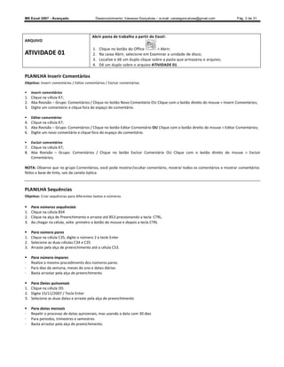 MS Excel 2007 - Avançado                    Desenvolvimento: Vanessa Gonçalves ± e-mail: vanesgoncalves@gmail.com     Pág. 3 de 31




                                          Abrir pasta de trabalho a partir do Excel:
ARQUIVO
                                           1.   Clique no botão do Office        > Abrir;
ATIVIDADE 01                               2.   Na caixa Abrir, selecione em Examinar a unidade de disco;
                                           3.   Localize e dê um duplo clique sobre a pasta que armazena o arquivo;
                                           4.   Dê um duplo sobre o arquivo ATIVIDADE 01.

PLANILHA Inserir Comentários
Objetivo: Inserir comentários / Editar comentários / Excluir comentários.

    Inserir comentários
1. Clique na célula K7;
2. Aba Revisão Grupo: Comentários / Clique no botão Novo Comentário OU Clique com o botão direito do mouse  Inserir Comentários;
3. Digite um comentário e clique fora do espaço do comentário.

    Editar comentários
4. Clique na célula K7;
5. Aba Revisão Grupo: Comentários / Clique no botão Editar Comentário OU Clique com o botão direito do mouse  Editar Comentários;
6. Digite um novo comentário e clique fora do espaço do comentário.

    Excluir comentários
7. Clique na célula K7;
8. Aba Revisão Grupo: Comentários / Clique no botão Excluir Comentário OU Clique com o botão direito do mouse  Excluir
   Comentários;

NOTA: Observe que no grupo Comentários, você pode mostrar/ocultar comentário, mostrar todos os comentários e mostrar comentários
feitos a base de tinta, uso da caneta óptica.



PLANILHA Sequências
Objetivo: Criar sequências para diferentes textos e números.

    Para números sequênciais
1.   Clique na célula B34
2.   Clique na alça de Preenchimento e arraste até B53 pressionando a tecla CTRL.
3.   Ao chegar na célula, solte primeiro o botão do mouse e depois a tecla CTRL

    Para número pares
1.   Clique na célula C35, digite o número 2 e tecle Enter
2.   Selecione as duas células C34 e C35
3.   Arraste pela alça de preenchimento até a célula C53.

    Para número ímpares
-    Realize o mesmo procedimento dos números pares.
-    Para dias da semana, meses do ano e datas diárias
-    Basta arrastar pela alça de preenchimento

    Para Datas quinzenais
1.   Clique na célula I35
2.   Digite 15/11/2007 / Tecle Enter
3.   Selecione as duas datas e arraste pela alça de preenchimento

    Para datas mensais
-    Repetir o processo de datas quinzenais, mas usando a data com 30 dias
-    Para períodos, trimestres e semestres
-    Basta arrastar pela alça de preenchimento.
 