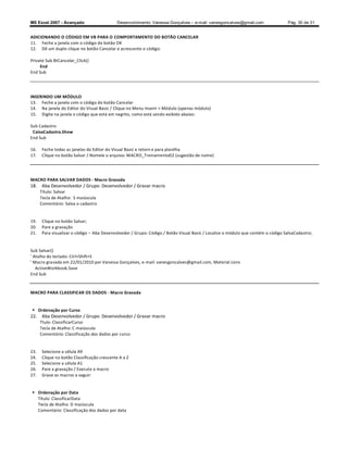 MS Excel 2007 - Avançado                     Desenvolvimento: Vanessa Gonçalves ± e-mail: vanesgoncalves@gmail.com                Pág. 30 de 31


ADICIONANDO O CÓDIGO EM VB PARA O COMPORTAMENTO DO BOTÃO CANCELAR
11. Feche a janela com o código do botão OK
12. Dê um duplo clique no botão Cancelar e acrescente o código:

Private Sub BtCancelar_Click()
     End
End Sub




INSERINDO UM MÓDULO
13. Feche a janela com o código do botão Cancelar
14. Na janela do Editor do Visual Basic / Clique no Menu Inserir  Módulo (apenas módulo)
15. Digite na janela o código que está em negrito, como está sendo exibido abaixo:

Sub Cadastro
 CaixaCadastra.Show
End Sub

16.   Feche todas as janelas do Editor do Visual Basic e retorn e para planilha
17.   Clique no botão Salvar / Nomeie o arquivo: MACRO_Treinamento02 (sugestão de nome)




MACRO PARA SALVAR DADOS - Macro Gravada
18. Aba Desenvolvedor / Grupo: Desenvolvedor / Gravar macro
      Título: Salvar
      Tecla de Atalho: S maiúscula
      Comentário: Salva o cadastro


19.   Clique no botão Salvar;
20.   Pare a gravação
21.   Para visualizar o código   Aba Desenvolvedor / Grupo: Código / Botão Visual Basic / Localize o módulo que contém o código SalvaCadastro;


Sub Salvar()
' Atalho do teclado: Ctrl+Shift+S
' Macro gravada em 22/01/2010 por Vanessa Gonçalves, e-mail: vanesgoncalves@gmail.com, Material Livro
   ActiveWorkbook.Save
End Sub



MACRO PARA CLASSIFICAR OS DADOS - Macro Gravada


 Ordenação por Curso
22. Aba Desenvolvedor / Grupo: Desenvolvedor / Gravar macro
      Ttulo: ClassificarCurso
      Tecla de Atalho: C maiúscula
      Comentário: Classificação dos dados por curso


23.   Selecione a célula A9
24.   Clique no botão Classificação crescente A a Z
25.   Selecione a célula A1
26.   Pare a gravação / Execute a macro
27.   Grave as macros a seguir:


 Ordenação por Data
  Título: ClassificarData
  Tecla de Atalho: D maiúscula
  Comentário: Classificação dos dados por data
 