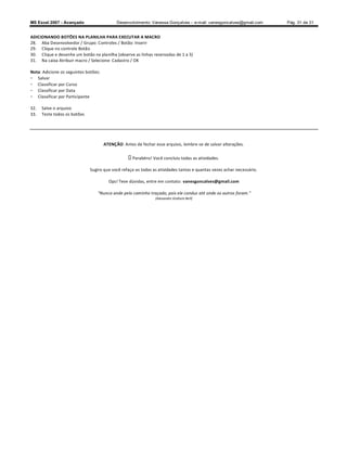 MS Excel 2007 - Avançado                    Desenvolvimento: Vanessa Gonçalves ± e-mail: vanesgoncalves@gmail.com      Pág. 31 de 31


ADICIONANDO BOTÕES NA PLANILHA PARA EXECUTAR A MACRO
28. Aba Desenvolvedor / Grupo: Controles / Botão: Inserir
29. Clique no controle Botão
30. Clique e desenhe um botão na planilha (observe as linhas reservadas de 1 a 5)
31. Na caixa Atribuir macro / Selecione: Cadastro / OK

Nota: Adicione os seguintes botões:
- Salvar
- Classificar por Curso
- Classificar por Data
- Classificar por Participante

32.   Salve o arquivo
33.   Teste todos os botões




                                      ATENÇÃO: Antes de fechar esse arquivo, lembre-se de salvar alterações.


                                                    Parabéns! Você concluiu todas as atividades.

                              Sugiro que você refaça-as todas as atividades tantas e quantas vezes achar necessário.

                                        Ops! Teve dúvidas, entre em contato: vanesgoncalves@gmail.com

                                   Nunca ande pelo caminho traçado, pois ele conduz até onde os outros foram.
                                                               (Alexandre Graham Bell)
 