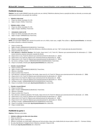 MS Excel 2007 - Avançado                      Desenvolvimento: Vanessa Gonçalves ± e-mail: vanesgoncalves@gmail.com                   Pág. 8 de 31


PLANILHA Somase
Objetivo: Uso da Função SOMASE (soma de acordo com um critério) / Referência absoluta (marca a posição da célula ou intervalo, ao arrastar pela
alça de preenchimento, esta posição não modifica).

 Exibindo a data atual
1. Clique nas células mescladas C4 e D4;
2. Digite a função =HOJE() / Tecle Enter.

 Exibindo a data + a hora
3. Clique nas células mescladas C5 e D5;
4. Digite a função =AGORA() / Tecle Enter.

 - Calculando o total em KG
5. Clique nas células mescladas C24, D24 e E24;
6. Digite a função =SOMA(E8:E22)/ Tecle Enter;

 Criando os resumos por Região
NOTA: Uso da função SOMASE para calcular de acordo com um critério, neste caso, a região. Para utilizar a alça de preenchimento, no intervalo
das células utilizamos a referência absoluta.

7.     Clique na célula H8;
8.     Digite a função =SOMASE(C8:E22;G8;E8:E22) / Tecle Enter;
9.     Observe o resultado (veja que ainda não utilizamos a referência absoluta, por isso, não arraste pela alça de preenchimento) ;
10.    Clique na célula H8 / Tecle F2;
11.    Para adicionar a referência absoluta / Na função, clique entre C e 8 / Tecle F4 / Observe que automaticamente foi adicionado o $ - $C$8
       (neste momento, estamos marcando a posição da célula);
12.    Clique entre E e 22 / Tecle F4 / Observe que automaticamente foi adicionado o $ - $E$22;
13.    Clique entre E e 8 / Tecle F4 / Observe que automaticamente foi adicionado o $ - $E$8;
14.    Clique entre E e 22 / Tecle F4 / Observe que automaticamente foi adicionado o $ - $E$22;
15.    Ao concluir, verifique a função =SOMASE($C$8:$E$22;G8;$E$8:$E$22) / Tecle Enter;
16.    Clique no resultado / Arraste pela alça de preenchimento até a célula H13.

     Criando o resumo Mensal
17.    Clique na célula H16;
18.    Digite a função =SOMASE(B8:E22;G8;E8:E22) / Tecle Enter;
19.    Observe o resultado;
20.    Clique na célula H16 / Tecle F2;
21.    Para adicionar a referência absoluta / Na função, clique entre B e 8 / Tecle F4 / Observe que automaticamente foi adicionado o $ - $B$8;
22.    Clique entre E e 22 / Tecle F4 / Observe que automaticamente foi adicionado o $ - $E$22;
23.    Clique entre E e 8 / Tecle F4 / Observe que automaticamente foi adicionado o $ - $E$8;
24.    Clique entre E e 22 / Tecle F4 / Observe que automaticamente foi adicionado o $ - $E$22;
25.    Verifique a função =SOMASE($B$8:$E$22;G16;$E$8:$E$22)/ Tecle Enter;
26.    Clique no resultado / Arraste pela alça de preenchimento até a célula H18.

     Criando o resumo Mensal
27.    Clique na célula H21;
28.    Digite a função =SOMASE(D8:E22;G8;E8:E22) / Tecle Enter;
29.    Observe o resultado;
30.    Clique na célula H21 / Tecle F2;
31.    Para adicionar a referência absoluta / Na função, clique entre D e 8 / Tecle F4 / Observe que automaticamente foi adicionado o $ - $D$8;
32.    Clique entre E e 22 / Tecle F4 / Observe que automaticamente foi adicionado o $ - $E$22;
33.    Clique entre E e 8 / Tecle F4 / Observe que automaticamente foi adicionado o $ - $E$8;
34.    Clique entre E e 22 / Tecle F4 / Observe que automaticamente foi adicionado o $ - $E$22;
35.    Verifique a função =SOMASE($D$8:$E$22;G21;$E$8:$E$22)/ Tecle Enter;
36.    Clique no resultado / Arraste pela alça de preenchimento até a célula H24.
37.    Clique no botão Salvar.



PLANILHA Se-parte 1
Objetivo: Diferença entre datas.

     Exibindo a diferença em dias entre duas datas:
1.    Clique na célula E7;
2.    Digite a fórmula =D7-C7 / Tecle Enter;
3.    Observe o resultado, se o Excel exibir a diferença em forma de data, clique com o botão direito do mouse sobre a célula E7  Formatar Células;
4.    Na caixa, Aba Número / Categoria Geral / Observe o exemplo / Clique em OK;
5.    Arraste pela alça de preenchimento até a célula E22.
 