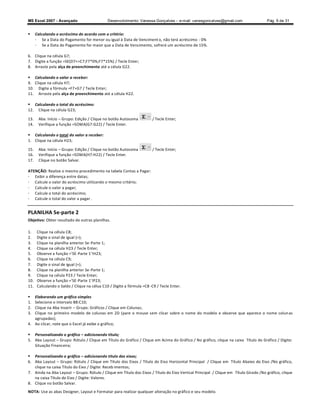 MS Excel 2007 - Avançado                      Desenvolvimento: Vanessa Gonçalves ± e-mail: vanesgoncalves@gmail.com                 Pág. 9 de 31


     Calculando o acréscimo de acordo com o critério:
      - Se a Data do Pagamento for menor ou igual à Data de Venciment o, não terá acréscimo - 0%
      - Se a Data do Pagamento for maior que a Data de Vencimento, sofrerá um acréscimo de 15%.

6. Clique na célula G7;
7. Digite a função =SE(D7=C7;F7*0%;F7*15%) / Tecle Enter;
8. Arraste pela alça de preenchimento até a célula G22.

 Calculando o valor a receber:
9. Clique na célula H7;
10. Digite a fórmula =F7+G7 / Tecle Enter;
11. Arraste pela alça de preenchimento até a célula H22.

 Calculando o total do acréscimo:
12. Clique na célula G23;

13.    Aba: Início Grupo: Edição / Clique no botão Autosoma            / Tecle Enter;
14.    Verifique a função =SOMA(G7:G22) / Tecle Enter.

 Calculando o total do valor a receber:
1. Clique na célula H23;

15.    Aba: Início Grupo: Edição / Clique no botão Autosoma            / Tecle Enter;
16.    Verifique a função =SOMA(H7:H22) / Tecle Enter.
17.    Clique no botão Salvar.

ATENÇÃO: Realize o mesmo procedimento na tabela Contas a Pagar:
- Exibir a diferença entre datas;
- Calcule o valor do acréscimo utilizando o mesmo critério;
- Calcule o valor a pagar;
- Calcule o total do acréscimo;
- Calcule o total do valor a pagar .


PLANILHA Se-parte 2
Objetivo: Obter resultado de outras planilhas.

1.    Clique na célula C8;
2.    Digite o sinal de igual (=);
3.    Clique na planilha anterior Se-Parte 1;
4.    Clique na célula H23 / Tecle Enter;
5.    Observe a função ='SE-Parte 1'!H23;
6.    Clique na célula C9;
7.    Digite o sinal de igual (=);
8.    Clique na planilha anterior Se-Parte 1;
9.    Clique na célula P23 / Tecle Enter;
10.   Observe a função ='SE-Parte 1'!P23;
11.   Calculando o Saldo / Clique na célua C10 / Digite a fórmula =C8 -C9 / Tecle Enter.

  Elaborando um gráfico simples
1. Selecione o intervalo B8:C10;
2. Clique na Aba Inserir Grupo: Gráficos / Clique em Colunas;
3. Clique no primeiro modelo de colunas em 2D (pare o mouse sem clicar sobre o nome do modelo e observe que aparece o nome colun as
   agrupadas);
4. Ao clicar, note que o Excel já exibe o gráfico;

 Personalizando o gráfico adicionando título;
5. Aba Layout Grupo: Rótulo / Clique em Título do Gráfico / Clique em Acima do Gráfico / No gráfico, clique na caixa Título do Gráfico / Digite:
   Situação Financeira;

 Personalizando o gráfico adicionando título dos eixos;
6. Aba Layout Grupo: Rótulo / Clique em Título dos Eixos / Título do Eixo Horizontal Principal / Clique em Título Abaixo do Eixo /No gráfico,
   clique na caixa Título do Eixo / Digite: Receb imentos;
7. Ainda na Aba Layout Grupo: Rótulo / Clique em Título dos Eixos / Título do Eixo Vertical Principal / Clique em Título Girado /No gráfico, clique
   na caixa Título do Eixo / Digite: Valores.
8. Clique no botão Salvar.
NOTA: Use as abas Designer, Layout e Formatar para realizar qualquer alteração no gráfico e seu modelo.
 