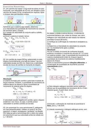 Parte 1 – Mecânica

Exercícios Resolvidos
01. Um carrinho de massa 1,0 kg move-se sobre um piso
horizontal, com velocidade de 4,0 m/s, em direção a outro
carrinho de massa 3,0 kg, inicialmente em repouso. Após
o choque, eles permanecem unidos.




Admitindo que o sistema seja isolado, determine:
a) a intensidade da quantidade de movimento do conjunto
de carrinhos após o choque;
b) o módulo da velocidade do conjunto após a colisão.
                                                            Ao relatar a colisão à polícia técnica, o motorista do
Resolução
a) Como o sistema é isolado, temos:                         automóvel declarou que, antes do choque, seu carro
                                                            trafegava com velocidade de valor abaixo da máxima
                                                            permitida no local (60 km/h).
                                                            a) Verifique se a afirmação do motorista é verdadeira ou
                                                            falsa.
                                                            b) Determine a intensidade da velocidade do conjunto
                                                            (A + C) imediatamente após a colisão.
                                                            Resolução
                                                            Por ser a colisão um evento de curtíssima duração,
                                                            podemos considerar o conjunto de veículos (A + C) como
                                                            um sistema isolado. Logo, a quantidade de movimento do
                                                            sistema imediatamente antes do choque é igual à
02. Um canhão de massa 500 kg, estacionado no solo,         quantidade de movimento do sistema imediatamente
dispara horizontalmente uma bala de massa 1 kg com          depois do choque.
velocidade escalar de 200 m/s. Determine a velocidade       Como os movimentos possuem direções diferentes, a
escalar de recuo do canhão no momento do disparo.           conservação de quantidade de movimento ocorrerá
                                                            vetorialmente assim:




Resolução
O sistema formado pelo canhão e pela bala é isolado de
forças externas. Portanto, a quantidade de movimento do
sistema depois do disparo é igual à quantidade de
movimento do sistema antes do disparo.                      a) Pelo triângulo retângulo isósceles acima, podemos
                                                            afirmar que as quantidades de movimento de A e C têm
                                                            módulos iguais. A partir disso, temos:




A velocidade escalar negativa do canhão, após o disparo,
evidencia o seu recuo, ou seja, o canhão possui
velocidade no sentido contrário ao da bala.                 Conclusão: a afirmação do motorista do automóvel é
                                                            falsa, pois vA > 60 km/h.
03. Um automóvel A e uma caminhonete C, trafegando
em vias perpendiculares, colidem no ponto P de uma          b) Usando novamente o triângulo retângulo acima, vem:
esquina e, a seguir, prosseguem “grudados” na direção
PQ. Sabe-se que a caminhonete tem o dobro da massa
do automóvel e que sua velocidade antes da colisão era
vC = 40 km/h.




Paulo Victor Araujo Lopes                                                                                           2
 