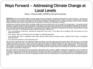 Ways Forward – Addressing Climate Change at
Local Levels
Carol J. Pierce Colfer, CIFOR & Cornell University
ABSTRACT: Much of the effort related to climate change has so far focused on assisting governments to reduce emissions. Yet many see
serious dangers in that approach, fearing that the additional funding provided to governments is likely to be used in ways that both adversely
affect the people living in and around forests and fail to reduce emissions. Although there are important transaction costs involved in working
directly with forest communities, I argue that such an approach is in fact the one most likely to succeed.
Addressing the problems brought about by climate change will require solutions that vary by location and by population. The specific climatic
changes in any given locale can only be predicted, at this stage, in very gross terms; and we know from decades of ‘development assistance’
that human systems are also complex and dynamic, making predictions and/or standardized planning equally difficult. Many groups around the
world have been experimenting with facilitation, social learning, and adaptive collaborative management to bring about locally relevant change
by local communities. Such approaches require significant changes in attitude, e.g.
 From ‘we [scientists, researchers, development practitioners] know best’ to ‘let’s figure this out together’ [with local people and local
government actors],
 From seeing a ‘failure’ as something to fear to seeing it as a learning opportunity,
 From dealing with elites to catalyzing social action among various groups (including women, despised ethnic groups, occupational
groupings, youth)
 From hierarchical attitudes to more democratic ones
We know from experience that such attitudinal changes are difficult; and that working with communities takes skills that many in the climate
change community do not have. To do this right, we’ll need to train cadres of skilled facilitators who can study and understand local cultural
systems while they motivate and mobilize the various segments of forest communities to address climate change issues. At the same time,
such cadres will need to serve as communication nodes linking local folks to broader sources of funding and expertise. Long term funding
(10-15 years) is a necessity. Social change, essential in combating climate change, takes time–something we’ve learned from our experience
with adaptive collaborative management.
We need to factor in mechanisms (like social learning, participatory action research, adaptive collaborative management, and more effective
devolution) to deal with the dynamism and complexity of the issues that need to be addressed. We need to mobilize the creativity, energy, and
motivation of people living in and around forests; and to do that we must take seriously their own interests, concerns, and capabilities, as well
as our own. Without that, we run the risk of repeating the failures that have characterized so many development and conservation efforts to
date.
 