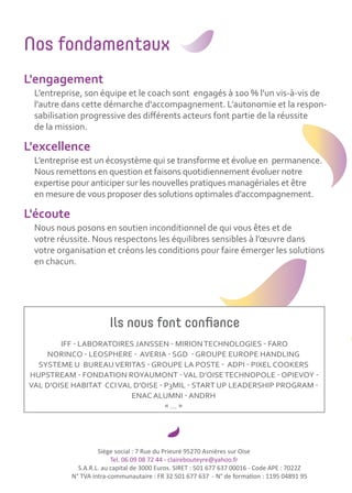 Siège social : 7 Rue du Prieuré 95270 Asnières sur Oise
Tel. 06 09 08 72 44 - clairebouteyre@yahoo.fr
S.A.R.L. au capital de 3000 Euros. SIRET : 501 677 637 00016 - Code APE : 7022Z
N° TVA intra-communautaire : FR 32 501 677 637 - N° de formation : 1195 04891 95
Nos fondamentaux
L'engagement
L’entreprise, son équipe et le coach sont engagés à 100 % l'un vis-à-vis de
l'autre dans cette démarche d'accompagnement. L’autonomie et la respon-
sabilisation progressive des diﬀérents acteurs font partie de la réussite
de la mission.
L'excellence
L’entreprise est un écosystème qui se transforme et évolue en permanence.
Nous remettons en question et faisons quotidiennement évoluer notre
expertise pour anticiper sur les nouvelles pratiques managériales et être
en mesure de vous proposer des solutions optimales d’accompagnement.
L'écoute
Nous nous posons en soutien inconditionnel de qui vous êtes et de
votre réussite. Nous respectons les équilibres sensibles à l’œuvre dans
votre organisation et créons les conditions pour faire émerger les solutions
en chacun.
Ils nous font confiance
IFF - LABORATOIRES JANSSEN - MIRIONTECHNOLOGIES - FARO
NORINCO - LEOSPHERE - AVERIA - SGD - GROUPE EUROPE HANDLING
SYSTEME U BUREAUVERITAS - GROUPE LA POSTE - ADPI - PIXEL COOKERS
HUPSTREAM - FONDATION ROYAUMONT -VAL D’OISETECHNOPOLE - OPIEVOY -
VAL D’OISE HABITAT CCIVAL D’OISE - P3MIL - START UP LEADERSHIP PROGRAM -
ENAC ALUMNI - ANDRH
« … »
 