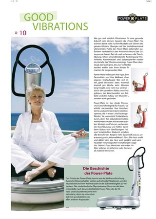 C MY K                                                                                               Seite 4




      good
   » 10
        Vibrations
                                           Wie gut und nützlich Vibrationen für eine gesunde
                                           Zukunft sein können, beweist die „Power-Plate“. Sie
                                           trainiert damit nicht nur Ihre Muskeln und Sehnen des
                                           ganzen Körpers. Übungen auf der mehrdimensional
                                           vibrierenden Platte der Power-Plate bekämpfen au-
                                           ßerdem nachweislich den Knochenschwund der Os-
                                           teoporose, bauen Fett ab und verbessern die Durch-
                                           blutung. Ohne schweißtreibende Anstrengung! Pro-
                                           minente, Kosmonauten und Spitzensportler nutzen
                                           die Vorteile des Vibrationstrainings. Power-Plate über-
                                           zeugt aber auch jene, die „nur“ schlanker
                                           werden wollen oder ihren Körper fit
                                           machen für ein gesundes Alter.

                                           Power-Plate verbessert Ihre Figur, Ihre
                                           Gesundheit und Ihre Wellness ohne
                                           eigenen Kraftaufwand. Wer sich ih-
                                           ren „good vibrations“ zwei-, maximal
                                           dreimal pro Woche zehn Minuten
                                           lang hingibt, wird nicht nur schöner –
                                           durch den gezielten Abbau von Fett-
                                           polstern, das Verschwinden von Cel-
                                           lulite und den Aufbau von Muskeln –,
                                           sondern auch gesünder.

                                           Power-Plate ist das ideale Fitness-
                                           und Gesundheitsgerät für Frauen. Sie
                                           erhöht nachweisbar Ihre Knochen-
                                           dichte und verhindert damit die Oste-
                                           oporose, die in erster Linie Frauen ge-
                                           fährdet. Sie unterstützt Schlankheits-
                                           kuren, denn ihre sekundenschnellen,
                                           mehrdimensionalen Vibrationen stär-
                                           ken Muskeln und Sehnen, verbessern
                                           die Durchblutung und helfen damit
                                           beim Abbau von überflüssigem Fett
                                           und Schadstoffen. Dadurch erhalten
                                           alle Bereiche des Körpers mehr Sauerstoff, was zu un-
                                           erwartet guten „Nebeneffekten“ führt: Die Haut strafft
                                           und glättet sich, das Herz wird gestärkt und nach
                                           neuesten neurologischen Forschungen sogar
                                           das Gehirn: Fitte Menschen erkranken im
                                           Alter seltener an Alzheimer oder Demenz
                                           als inaktive Menschen.




                               Die Geschichte
                               der Power-Plate
             Das Prinzip der Power-Plate stammt aus der Weltraumforschung.
             Russische Wissenschaftler setzten auf schnelle Vibrationen, um den
             Muskelschwund ihrer Kosmonauten in der Schwerelosigkeit zu ver-
             hindern. Der niederländische Olympiatrainer Guus van der Meer
             entwickelte nach diesem Vorbild die Power-Plate, die die Fit-
             ness- und Gesundheitsszene revo-
             lutionierte, denn sie unterschei-
             det sich grundsätzlich von
             allen anderen Angeboten.
 