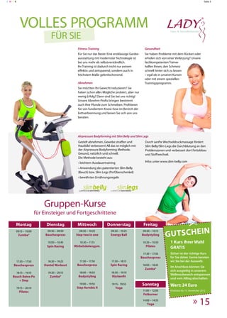 C MY K                                                                                                                                               Seite 5




            Volles Programm
                                 Für Sie
                                                 Fitness-Training                                     Gesundheit
                                                 Für Sie nur das Beste: Eine erstklassige Geräte-     Sie haben Probleme mit dem Rücken oder
                                                 ausstattung mit modernster Technologie ist           erholen sich von einer Verletzung? Unsere
                                                 bei uns mehr als selbstverständlich.                 fachkompetenten Trainer
                                                 Ihr Training ist dadurch nicht nur extrem            helfen Ihnen, den Schmerz
                                                 effektiv und zeitsparend, sondern auch in            schnell hinter sich zu lassen
                                                 höchstem Maße gelenkschonend.                        – egal ob in unseren Kursen
                                                                                                      oder mit einem speziellen
                                                 Abnehmen                                             Trainingsprogramm.
                                                 Sie möchten Ihr Gewicht reduzieren? Sie
                                                 haben schon alles Mögliche probiert, aber nur
                                                 wenig Erfolg? Dann sind Sie bei uns richtig!
                                                 Unsere Abnehm-Profis bringen bestimmt
                                                 auch Ihre Pfunde zum Schmelzen. Profitieren
                                                 Sie von fundiertem Know-how im Bereich der
                                                 Fettverbrennung und lassen Sie sich von uns
                                                 beraten.




                                                 Airpressure Bodyforming mit Slim Belly und Slim Legs
                                                 Gezielt abnehmen, Gewebe straffen und                Durch sanfte Wechseldruckmassage fördert
                                                 Hautbild verbessern! All das ist möglich mit         Slim Belly/Slim Legs die Durchblutung an den
                                                 der Airpressure Bodyforming Methode.                 Problemzonen und verbessert dort Fettabbau
                                                 Gesund, natürlich und schnell.                       und Stoffwechsel.
                                                 Die Methode besteht aus:
                                                 • leichtem Ausdauertraining                          Infos unter www.slim-belly.com

                                                 • Anwendung des patentierten Slim Belly
                                                 (Bauch) bzw. Slim Legs (Po/Oberschenkel)
                                                 • bewährten Ernährungsregeln




                             Gruppen-Kurse
                         für Einsteiger und Fortgeschrittene
     Montag                   Dienstag           Mittwoch              Donnerstag                    Freitag

                                                                                                                     Gutschein
     09:15 – 10:00             09:30 – 09:50      09:30 – 10:25           09:30 – 10:25              09:30 – 10:15
          Zumba®             Bauchexpress       Step two in one           Energy Ball               Bodystyling

                               10:00 – 10:45      10:30 – 11:15                                      10:20 – 10:50      1 Kurs Ihrer Wahl
                              Spin Racing      Wirbelsäulengym.                                        Pilates
                                                                                                                        GRATIS
                                                                                                     17:30 – 17:50      Sicher ist der richtige Kurs
                                                                                                    Bauchexpress        für Sie dabei. Gerne beraten
         17:30 – 17:50         18:30 – 19:25      17:30 – 17:50            17:30 – 18:15                                wir Sie bei der Auswahl.
    Bauchexpress             Hantel Workout     Bauchexpress              Spin Racing                18:00 – 18:45
                                                                                                                        Im Anschluss können Sie
                                                                                                      Zumba®
                                                                                                                        sich ausgiebig in unserem
         18:15 – 19:10         19:30 – 20:15      18:00 – 18:55            18:30 – 19:10
                                                                                                                        Wellnessbereich entspannen
   Bauch Beine Po               Zumba®           Bodystyling               Rückenfit
                                                                                                                        und vom Alltag abschalten.
       + Step
                                                  19:00 – 19:55            19:15 - 19:55            Sonntag             Wert: 24 Euro
         19:15 – 20:10                          Step Aerobic II               Yoga
           Pilates                                                                                   11:00 – 12:00      Einlösbar bis 15. November 2012
                                                                                                     Fatburner
                                                                                                     14:00 – 14:55
                                                                                                        Yoga                                » 15
 