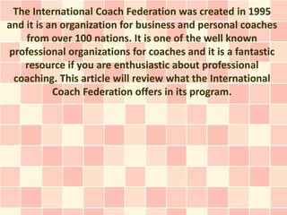 The International Coach Federation was created in 1995
and it is an organization for business and personal coaches
    from over 100 nations. It is one of the well known
professional organizations for coaches and it is a fantastic
   resource if you are enthusiastic about professional
 coaching. This article will review what the International
           Coach Federation offers in its program.
 
