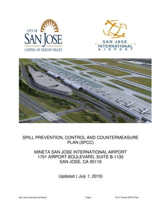 San Jose International Airport Page 1 Tier II Facility SPCC Plan
SPILL PREVENTION, CONTROL AND COUNTERMEASURE
PLAN (SPCC)
MINETA SAN JOSE INTERNATIONAL AIRPORT
1701 AIRPORT BOULEVARD, SUITE B-1130
SAN JOSE, CA 95110
Updated ( July 1, 2015)
 