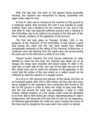 After this last test, the work on the ground being practically
finished, the machine was transported to Satory, assembled and
again made ready for trial.
At first M. Ader was to manœuvre the machine on the ground at
a moderate speed, then increase this until it was possible to judge
whether there was a tendency for the machine to rise; and it was
only after M. Ader had acquired sufficient practice that a meeting of
the Committee was to be called to be present at the first part of the
trials; namely, volutions of the apparatus on the ground.
The first test took place on Tuesday, October 12th, in the
presence of the Chairman of the Committee. It had rained a good
deal during the night and the clay track would have offered
considerable resistance to the rolling of the machine; furthermore, a
moderate wind was blowing from the south-west, too strong during
the early part of the afternoon to allow of any trials.
Toward sunset, however, the wind having weakened, M. Ader
decided to make his first trial; the machine was taken out of its
hangar, the wings were mounted and steam raised. M. Ader in his
seat had, on each side of him, one man to the right and one to the
left, whose duty was to rectify the direction of the apparatus in the
event that the action of the rear wheel as a rudder would not be
sufficient to hold the machine in a straight course.
At 5.25 p.m. the machine was started, at first slowly and then at
an increased speed; after 250 or 300 metres, the two men who were
being dragged by the apparatus were exhausted and forced to fall
flat on the ground in order to allow the wings to pass over them,
and the trip around the track was completed, a total of 1,400
metres, without incident, at a fair speed, which could be estimated
to be from 300 to 400 metres per minute. Notwithstanding M. Ader’s
inexperience, this being the first time that he had run his apparatus,
he followed approximately the chalk line which marked the centre of
the track and he stopped at the exact point from which he started.
 