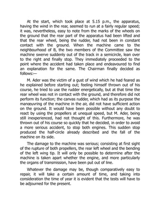 At the start, which took place at 5.15 p.m., the apparatus,
having the wind in the rear, seemed to run at a fairly regular speed;
it was, nevertheless, easy to note from the marks of the wheels on
the ground that the rear part of the apparatus had been lifted and
that the rear wheel, being the rudder, had not been in constant
contact with the ground. When the machine came to the
neighbourhood of B, the two members of the Committee saw the
machine swerve suddenly out of the track in a semicircle, lean over
to the right and finally stop. They immediately proceeded to the
point where the accident had taken place and endeavoured to find
an explanation for the same. The Chairman finally decided as
follows:—
M. Ader was the victim of a gust of wind which he had feared as
he explained before starting out; feeling himself thrown out of his
course, he tried to use the rudder energetically, but at that time the
rear wheel was not in contact with the ground, and therefore did not
perform its function; the canvas rudder, which had as its purpose the
manœuvring of the machine in the air, did not have sufficient action
on the ground. It would have been possible without any doubt to
react by using the propellers at unequal speed, but M. Ader, being
still inexperienced, had not thought of this. Furthermore, he was
thrown out of his course so quickly that he decided, in order to avoid
a more serious accident, to stop both engines. This sudden stop
produced the half-circle already described and the fall of the
machine on its side.
The damage to the machine was serious; consisting at first sight
of the rupture of both propellers, the rear left wheel and the bending
of the left wing tip. It will only be possible to determine after the
machine is taken apart whether the engine, and more particularly
the organs of transmission, have been put out of line.
Whatever the damage may be, though comparatively easy to
repair, it will take a certain amount of time, and taking into
consideration the time of year it is evident that the tests will have to
be adjourned for the present.
 