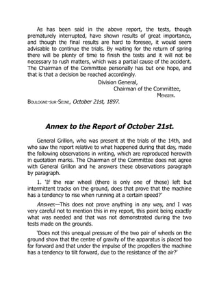 As has been said in the above report, the tests, though
prematurely interrupted, have shown results of great importance,
and though the final results are hard to foresee, it would seem
advisable to continue the trials. By waiting for the return of spring
there will be plenty of time to finish the tests and it will not be
necessary to rush matters, which was a partial cause of the accident.
The Chairman of the Committee personally has but one hope, and
that is that a decision be reached accordingly.
Division General,
Chairman of the Committee,
Mensier.
Boulogne-sur-Seine, October 21st, 1897.
Annex to the Report of October 21st.
General Grillon, who was present at the trials of the 14th, and
who saw the report relative to what happened during that day, made
the following observations in writing, which are reproduced herewith
in quotation marks. The Chairman of the Committee does not agree
with General Grillon and he answers these observations paragraph
by paragraph.
1. ‘If the rear wheel (there is only one of these) left but
intermittent tracks on the ground, does that prove that the machine
has a tendency to rise when running at a certain speed?’
Answer.—This does not prove anything in any way, and I was
very careful not to mention this in my report, this point being exactly
what was needed and that was not demonstrated during the two
tests made on the grounds.
‘Does not this unequal pressure of the two pair of wheels on the
ground show that the centre of gravity of the apparatus is placed too
far forward and that under the impulse of the propellers the machine
has a tendency to tilt forward, due to the resistance of the air?’
 