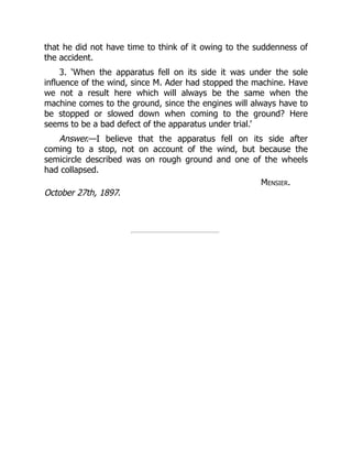 that he did not have time to think of it owing to the suddenness of
the accident.
3. ‘When the apparatus fell on its side it was under the sole
influence of the wind, since M. Ader had stopped the machine. Have
we not a result here which will always be the same when the
machine comes to the ground, since the engines will always have to
be stopped or slowed down when coming to the ground? Here
seems to be a bad defect of the apparatus under trial.’
Answer.—I believe that the apparatus fell on its side after
coming to a stop, not on account of the wind, but because the
semicircle described was on rough ground and one of the wheels
had collapsed.
Mensier.
October 27th, 1897.
 